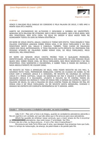 Curso Preparatório de Louvor -CAFI C.P.L.
Preparando o Caminho
do Adorador
Curso Preparatório de Louvor -CAFI 4
VENÇO O MALIGNO PELO SANGUE DO CORDEIRO E PELA PALAVRA DE DEUS; E NÃO AMO A
MINHA VIDA ATÉ A MORTE.
HABITO NO ESCONDERIJO DO ALTISSIMO E DESCANSO A SOMBRA DO ONIPOTÊNTE.
NENHUMA SETA MALIGNA ME ATINGIRÁ, NEM À MEUS FAMILIARES, NEM À MEUS BENS, NEM
MEU MINISTERIO, NEM ESTA CASA, PQ DEUS DÁ ORDEM A SEUS ANJOS PARA ME
GUARDAREM TODOS OS DIAS DE MINHA EXISTÊNCIA.
EM NOME DE JESUS CRISTO, ANULO, CANCELO E TORNO SEM EFEITO, TODA ORAÇÃO E TODA
PALAVRA CONTRÁRIA LANÇADA SOBRE MINHA VIDA, E DE MEUS FAMILIARES E DO MEU
MINISTERIO NESTE DIA. ANULO E CANCELO, TAMBÉM, TODO CURSO DE MALDIÇAO
VINDO DOS MEUS ANTEPASSADOS, E TODA MALDIÇÃO AUTO-IMPOSTA OU PROFERIDA POR
PESSOAS ATRAVÉS DE PALAVRAS SOBRE MINHA VIDA, DE MEUS FAMILIARES, MEUS
NEGOCIOS, MEU MINISTERIO.
EM NOME DO SENHOR JESUS CRISTO PROÍBO TODA E QUALQUER MIGRAÇÃO,
IDENTIFICAÇÃO, RETALIAÇÃO OU TRANSFERÊNCIA DOS ASSUNTOS OU DAS PESSOAS PELAS
QUAIS ORO, SOBRE MINHA VIDA, DE MEUS FAMILIARES, NOS MEUS NEGÓCIOS E NO MEU
MINISTÉRIO. PISO SERPENTES E ESCORPIÕES, E SOBRE TODO O PODER DO INIMIGO, E
NADA ABSOLUTAMENTE ME CAUSAM DANO.
ME REVISTO DE TODA A ARMADURA DE DEUS, PARA PODER RESISTIR NO DIA MAU, E,
HAVENDO FEITO TUDO, PERMANECER INABALÁVEL CONTRA AS CILADAS DO DIABO. EU ME
CINJO COM A VERDADE (JESUS É A VERDADE), ME REVISTO DA COURAÇA DA JUSTIÇA
(JESUS É A MINHA JUSTIÇA), CALÇO AS SANDÁLIAS DA PAZ E COLOCO O CAPACETE DA
SALVAÇÃO (JESUS É A SALVAÇÃO). LEVANTO O ESCUDO DA FÉ CONTRA TODOS OS
ARDENTES DARDOS DO INIMIGO E TOMO EM MINHA MÃO A ESPADA DO ESPÍRITO, (QUE É A
PALAVRA DE DEUS), EU USO A PALAVRA DE DEUS CONTRA TODAS AS FORÇAS DO MAL EM
MINHA VIDA E DE MEUS FAMILIARES; EU ME REVISTO DESTA ARMADURA, VIVENDO E
ORANDO NO ESPÍRITO EM COMPLETA DEPENDÊNCIA DE TI SENHOR. AMÉM.
Estudo I – O Pai encontra o verdadeiro adorador, em meio à multidão.
João 4:23 – Mas vem a hora e já chegou, quando os verdadeiros adoradores adorarão o
Pai em espírito e em verdade, por que são estes que o Pai procura para seus adoradores.
JESUS faz questão de enfatizar nesse versículo, que o maior anseio do Pai é encontrar
os VERDADEIROS adoradores. Aqui está nossa 1ª prioridade: Ser filho
O texto não diz o Rei, ou Deus procura... E sim o Pai. Isto é maravilhoso!!!
Ele procura por toda Terra filhos que O ame, que desejam Sua presença mais que tudo.
Este é o tempo da restauração, da aliança, da paternidade e da paixão pelo Pai.
 