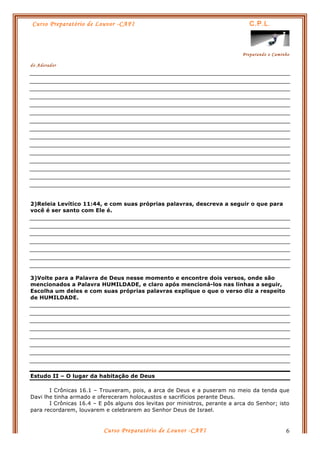 Curso Preparatório de Louvor -CAFI C.P.L.
Preparando o Caminho
do Adorador
Curso Preparatório de Louvor -CAFI 6
2)Releia Levítico 11:44, e com suas próprias palavras, descreva a seguir o que para
você é ser santo com Ele é.
3)Volte para a Palavra de Deus nesse momento e encontre dois versos, onde são
mencionados a Palavra HUMILDADE, e claro após mencioná-los nas linhas a seguir,
Escolha um deles e com suas próprias palavras explique o que o verso diz a respeito
de HUMILDADE.
Estudo II – O lugar da habitação de Deus
I Crônicas 16.1 – Trouxeram, pois, a arca de Deus e a puseram no meio da tenda que
Davi lhe tinha armado e ofereceram holocaustos e sacrifícios perante Deus.
I Crônicas 16.4 – E pôs alguns dos levitas por ministros, perante a arca do Senhor; isto
para recordarem, louvarem e celebrarem ao Senhor Deus de Israel.
 