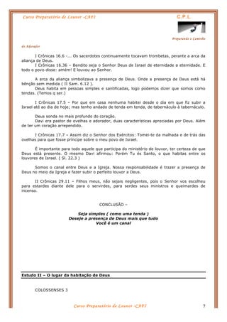 Curso Preparatório de Louvor -CAFI C.P.L.
Preparando o Caminho
do Adorador
Curso Preparatório de Louvor -CAFI 7
I Crônicas 16.6 -... Os sacerdotes continuamente tocavam trombetas, perante a arca da
aliança de Deus.
I Crônicas 16.36 – Bendito seja o Senhor Deus de Israel de eternidade a eternidade. E
todo o povo disse: amém! E louvou ao Senhor.
A arca da aliança simbolizava a presença de Deus. Onde a presença de Deus está há
bênção sem medida ( II Sam. 6.12 ).
Deus habita em pessoas simples e santificadas, logo podemos dizer que somos como
tendas. (Temos q ser.)
I Crônicas 17.5 – Por que em casa nenhuma habitei desde o dia em que fiz subir a
Israel até ao dia de hoje; mas tenho andado de tenda em tenda, de tabernáculo à tabernáculo.
Deus sonda no mais profundo do coração.
Davi era pastor de ovelhas e adorador, duas características apreciadas por Deus. Além
de ter um coração arrependido.
I Crônicas 17.7 – Assim diz o Senhor dos Exércitos: Tomei-te da malhada e de trás das
ovelhas para que fosse príncipe sobre o meu povo de Israel.
É importante para todo aquele que participa do ministério de louvor, ter certeza de que
Deus está presente. O mesmo Davi afirmou: Porém Tu és Santo, o que habitas entre os
louvores de Israel. ( Sl. 22.3 )
Somos o canal entre Deus e a Igreja. Nossa responsabilidade é trazer a presença de
Deus no meio da Igreja e fazer subir o perfeito louvor a Deus.
II Crônicas 29.11 – Filhos meus, não sejais negligentes, pois o Senhor vos escolheu
para estardes diante dele para o servirdes, para serdes seus ministros e queimardes de
incenso.
CONCLUSÃO –
Seja simples ( como uma tenda )
Deseje a presença de Deus mais que tudo
Você é um canal
Estudo II – O lugar da habitação de Deus
COLOSSENSES 3
 