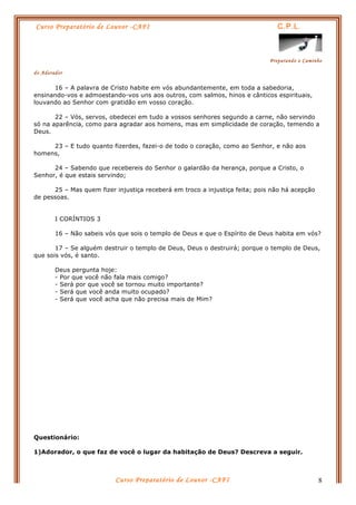 Curso Preparatório de Louvor -CAFI C.P.L.
Preparando o Caminho
do Adorador
Curso Preparatório de Louvor -CAFI 8
16 – A palavra de Cristo habite em vós abundantemente, em toda a sabedoria,
ensinando-vos e admoestando-vos uns aos outros, com salmos, hinos e cânticos espirituais,
louvando ao Senhor com gratidão em vosso coração.
22 – Vós, servos, obedecei em tudo a vossos senhores segundo a carne, não servindo
só na aparência, como para agradar aos homens, mas em simplicidade de coração, temendo a
Deus.
23 – E tudo quanto fizerdes, fazei-o de todo o coração, como ao Senhor, e não aos
homens,
24 – Sabendo que recebereis do Senhor o galardão da herança, porque a Cristo, o
Senhor, é que estais servindo;
25 – Mas quem fizer injustiça receberá em troco a injustiça feita; pois não há acepção
de pessoas.
I CORÍNTIOS 3
16 – Não sabeis vós que sois o templo de Deus e que o Espírito de Deus habita em vós?
17 – Se alguém destruir o templo de Deus, Deus o destruirá; porque o templo de Deus,
que sois vós, é santo.
Deus pergunta hoje:
- Por que você não fala mais comigo?
- Será por que você se tornou muito importante?
- Será que você anda muito ocupado?
- Será que você acha que não precisa mais de Mim?
Questionário:
1)Adorador, o que faz de você o lugar da habitação de Deus? Descreva a seguir.
 