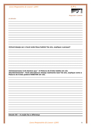 Curso Preparatório de Louvor -CAFI C.P.L.
Preparando o Caminho
do Adorador
Curso Preparatório de Louvor -CAFI 9
2)Você deseja ser o local onde Deus habita? Se sim, explique o porque?
3)Colossensses 3:16 declara que “ A Palavra de Cristo habite em vós
abundantemente”. Você adorador(a) deseja realmente isso? Se sim, explique como a
Palavra de Cristo poderá HABITAR em vós.
Estudo III – A unção faz a diferença
 