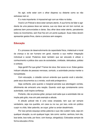 Ao agir, evite estar com o olhar disperso ou distante como se não
estivesse nem aí.
E o mais importante: é impossível agir com as mãos no bolso.
Você é um Policial e deve estar sempre atento. A sua forma de falar e agir
diante de uma pessoa deve ser serena, sua voz deve ser em tom normal, as
palavras bem pronunciadas e claras. Seu olhar deve estar atento, percebendo
todos os movimentos, sem ficar fixo em um ponto qualquer. Suas mãos devem
apresentar gestos finos, claros e precisos sem exagero.
Educação
É o processo de desenvolvimento da capacidade física, intelectual e moral
da criança e do ser humano em geral, visando a sua melhor integração
individual e social. Podemos dizer também que ser educado é utilizar o
conhecimento e prática dos usos de sociedades, civilidade, delicadeza, polidez
e cortesia.
Seja gentil! Por que gritar? Tremer de raiva. Dar socos no ar. Estes gestos
indicam atitudes de pessoas nervosas, contudo, a autoridade precisa manter a
tranqüilidade.
Com educação, o cidadão comum entende que quando você o abordar,
pede seus documentos ou o revista, você está protegendo-o.
Seja confiante, pois quando o marginal percebe sua abordagem correta,
dificilmente ele arriscará uma reação. Quando você age corretamente como
autoridade, você inspira confiança.
Portanto, não se precisa gritar, porque você sabe que a autoridade não se
impõe pelo grito, mas sim pelo exemplo e atitude.
A atitude policial não é uma coisa ensaiada, tem que ser sempre
verdadeira, seja nos quartéis, em casa ou na rua, por isso, evite em público
cuspir no chão, falar palavrão, se coçar, gritar ou andar desalinhado.
Por isso jamais esqueça certas palavras e que não custam nada, seja em
qualquer situação, ou em qualquer lugar, tais como: senhor, senhora, bom dia,
boa tarde, boa noite, por favor, com licença, obrigado(a). Colocadas sempre de
forma educada e firme.
 