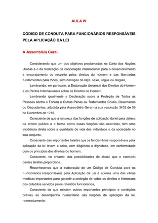 AULA IV
CÓDIGO DE CONDUTA PARA FUNCIONÁRIOS RESPONSÁVEIS
PELA APLICAÇÃO DA LEI
A Assembléia Geral,
Considerando que um dos objetivos proclamados na Carta das Nações
Unidas é o da realização da cooperação internacional para o desenvolvimento
e encorajamento do respeito pelos direitos do homem e das liberdades
fundamentais para todos, sem distinção de raça, sexo, língua ou religião,
Lembrando, em particular, a Declaração Universal dos Direitos do Homem
e os Pactos Internacionais sobre os Direitos do Homem,
Lembrando igualmente a Declaração sobre a Proteção de Todas as
Pessoas contra a Tortura e Outras Penas ou Tratamentos Cruéis, Desumanos
ou Degradantes, adotada pela Assembléia Geral na sua resolução 3452 de 09
de Dezembro de 1975,
Consciente de que a natureza das funções de aplicação da lei para defesa
da ordem pública e a forma como essas funções são exercidas, têm uma
incidência direta sobre a qualidade de vida dos indivíduos e da sociedade no
seu conjunto,
Consciente das importantes tarefas que os funcionários responsáveis pela
aplicação da lei levam a cabo, com diligência e dignidade, em conformidade
com os princípios dos direitos do homem,
Consciente, no entanto, das possibilidades de abuso que o exercício
destas tarefas proporciona,
Reconhecendo que a elaboração de um Código de Conduta para os
Funcionários Responsáveis pela Aplicação da Lei é apenas uma das várias
medidas importantes para garantir a proteção de todos os direitos e interesses
dos cidadãos servidos pelos referidos funcionários,
Consciente de que existem outros importantes princípios e condições
prévias ao desempenho humanitário das funções de aplicação da lei,
nomeadamente:
 