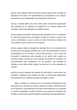 a) Que, como qualquer órgão do sistema de justiça penal, todos os órgãos de
aplicação da lei devem ser representativos da comunidade no seu conjunto,
responder às suas necessidades e ser responsáveis perante ela,
b) Que o respeito efetivo de normas éticas pelos funcionários responsáveis
pela aplicação da lei, depende da existência de um sistema jurídico bem
concebido, aceite pela população e de caráter humano,
c) Que qualquer funcionário responsável pela aplicação da lei é um elemento
do sistema de justiça penal, cujo objetivo consiste em prevenir o crime e lutar
contra a delinqüência, e que a conduta de cada funcionário do sistema tem
uma incidência sobre o sistema no seu conjunto,
d) Que qualquer órgão encarregado da aplicação da lei, em cumprimento da
primeira norma de qualquer profissão, tem o dever de autodisciplina, em plena
conformidade com os princípios e normas aqui previstos, e que os atos dos
funcionários responsáveis pela aplicação da lei devem estar sujeitos ao
escrutínio público, exercido por uma comissão de controle, um ministério, um
procurador-geral, pela magistratura, por um provedor, uma comissão de
cidadãos, ou por vários destes órgãos, ou ainda por um outro organismo de
controle,
e) Que as normas, enquanto tais careçam de valor prático, a menos que o seu
conteúdo e significado seja incultido em todos os funcionários responsáveis
pela aplicação da lei, mediante educação, formação e controle,
Adota o Código de Conduta para os Funcionários Responsáveis pela
Aplicação da Lei, que figura em anexo à presente resolução e decide transmiti-
lo aos Governos, recomendando que encarem favoravelmente a sua utilização
no quadro da legislação e prática nacionais como conjunto de princípios que
deverão ser observados pelos funcionários responsáveis pela aplicação da lei.
 