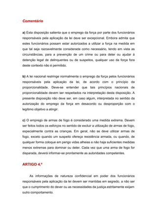 Comentário
a) Esta disposição salienta que o emprego da força por parte dos funcionários
responsáveis pela aplicação da lei deve ser excepcional. Embora admita que
estes funcionários possam estar autorizados a utilizar a força na medida em
que tal seja razoavelmente considerada como necessário, tendo em vista as
circunstâncias, para a prevenção de um crime ou para deter ou ajudar à
detenção legal de delinquentes ou de suspeitos, qualquer uso da força fora
deste contexto não é permitido.
b) A lei nacional restringe normalmente o emprego da força pelos funcionários
responsáveis pela aplicação da lei, de acordo com o princípio da
proporcionalidade. Deve-se entender que tais princípios nacionais de
proporcionalidade devem ser respeitados na interpretação desta disposição. A
presente disposição não deve ser, em caso algum, interpretada no sentido da
autorização do emprego da força em desacordo ou desproporção com o
legítimo objetivo a atingir.
c) O emprego de armas de fogo é considerado uma medida extrema. Devem
ser feitos todos os esforços no sentido de excluir a utilização de armas de fogo,
especialmente contra as crianças. Em geral, não se deve utilizar armas de
fogo, exceto quando um suspeito ofereça resistência armada, ou quando, de
qualquer forma coloque em perigo vidas alheias e não haja suficientes medidas
menos extremas para dominar ou deter. Cada vez que uma arma de fogo for
disparada, deverá informar-se prontamente as autoridades competentes.
ARTIGO 4.º
As informações de natureza confidencial em poder dos funcionários
responsáveis pela aplicação da lei devem ser mantidas em segredo, a não ser
que o cumprimento do dever ou as necessidades da justiça estritamente exijam
outro comportamento.
 