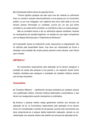 b) A Declaração define tortura da seguinte forma:
“Tortura significa qualquer ato pelo qual uma dor violenta ou sofrimento
físico ou mental é imposto intencionalmente a uma pessoa por um funcionário
público, ou por sua instigação, com objetivos tais como obter dela ou de uma
terceira pessoa informação ou confissão, puni-la por um ato que tenha
cometido ou se supõe tenha cometido, ou intimidá-la a ela ou a outras pessoas.
Não se considera tortura a dor ou sofrimento apenas resultante, inerente
ou consequência de sanções legítimas, na medida em que sejam compatíveis
com as Regras Mínimas para o Tratamento de Reclusos*”.
c) A expressão “penas ou tratamento cruéis, desumanos ou degradantes” não
foi definida pela Assembléia Geral, mas deve ser interpretada de forma a
abranger uma proteção tão ampla quanto possível contra abusos, quer físicos
quer mentais.
ARTIGO 6.º
Os funcionários responsáveis pela aplicação da lei devem assegurar a
proteção da saúde das pessoas à sua guarda e, em especial, devem tomar
medidas imediatas para assegurar a prestação de cuidados médicos sempre
que tal seja necessário.
Comentário
a) “Cuidados Médicos” - significando serviços prestados por qualquer pessoa
com qualificação médica, incluindo médicos diplomados e paramédicos, o que
devem ser assegurados quando necessários ou solicitados.
b) Embora o pessoal médico esteja geralmente restritos aos serviços de
aplicação da lei, os funcionários responsáveis pela aplicação da lei devem
tomar em consideração a opinião de tal pessoal, quando este recomendar que
deve proporcionar-se à pessoa detida tratamento adequado, através ou em
colaboração com pessoal médico não adstrito aos serviços de aplicação da lei.
 