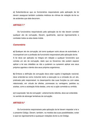 c) Subentende-se que os funcionários responsáveis pela aplicação da lei
devem assegurar também cuidados médicos às vítimas de violação da lei ou
de acidentes que dela decorram.
ARTIGO 7.º
Os funcionários responsáveis pela aplicação da lei não devem cometer
qualquer ato de corrupção. Devem, igualmente, opor-se rigorosamente e
combater todos os atos desta índole.
Comentário
a) Qualquer ato de corrupção, tal como qualquer outro abuso de autoridade, é
incompatível com a profissão de funcionário responsável pela aplicação da lei.
A lei deve ser aplicada na íntegra em relação a qualquer funcionário que
cometa um ato de corrupção, dado que os Governos não podem esperar
aplicar a lei aos cidadãos se não a puderem ou quiserem aplicar aos seus
próprios agentes e dentro dos seus próprios organismos.
b) Embora a definição de corrupção deva estar sujeita à legislação nacional,
deve entender-se como incluindo tanto a execução ou a omissão de um ato,
praticada pelo responsável, no desempenho das suas funções ou com estas
relacionado, em virtude de ofertas, promessas ou vantagens, pedidas ou
aceitas, como a aceitação ilícita destas, uma vez a ação cometida ou omitida.
c) A expressão “ato de corrupção”, anteriormente referida, deve ser entendida
no sentido de abranger tentativas de corrupção.
ARTIGO 8.º
Os funcionários responsáveis pela aplicação da lei devem respeitar a lei e
o presente Código. Devem, também, na medida das suas possibilidades, evitar
e opor-se vigorosamente a quaisquer violações da lei ou do Código.
 
