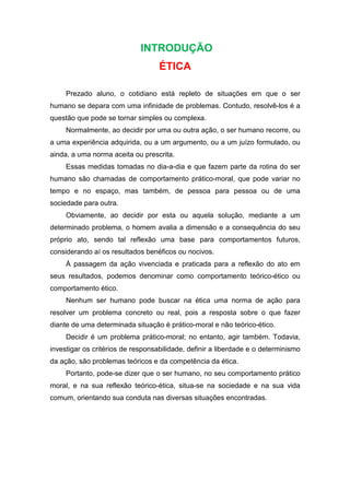INTRODUÇÃO
ÉTICA
Prezado aluno, o cotidiano está repleto de situações em que o ser
humano se depara com uma infinidade de problemas. Contudo, resolvê-los é a
questão que pode se tornar simples ou complexa.
Normalmente, ao decidir por uma ou outra ação, o ser humano recorre, ou
a uma experiência adquirida, ou a um argumento, ou a um juízo formulado, ou
ainda, a uma norma aceita ou prescrita.
Essas medidas tomadas no dia-a-dia e que fazem parte da rotina do ser
humano são chamadas de comportamento prático-moral, que pode variar no
tempo e no espaço, mas também, de pessoa para pessoa ou de uma
sociedade para outra.
Obviamente, ao decidir por esta ou aquela solução, mediante a um
determinado problema, o homem avalia a dimensão e a consequência do seu
próprio ato, sendo tal reflexão uma base para comportamentos futuros,
considerando aí os resultados benéficos ou nocivos.
À passagem da ação vivenciada e praticada para a reflexão do ato em
seus resultados, podemos denominar como comportamento teórico-ético ou
comportamento ético.
Nenhum ser humano pode buscar na ética uma norma de ação para
resolver um problema concreto ou real, pois a resposta sobre o que fazer
diante de uma determinada situação é prático-moral e não teórico-ético.
Decidir é um problema prático-moral; no entanto, agir também. Todavia,
investigar os critérios de responsabilidade, definir a liberdade e o determinismo
da ação, são problemas teóricos e da competência da ética.
Portanto, pode-se dizer que o ser humano, no seu comportamento prático
moral, e na sua reflexão teórico-ética, situa-se na sociedade e na sua vida
comum, orientando sua conduta nas diversas situações encontradas.
 