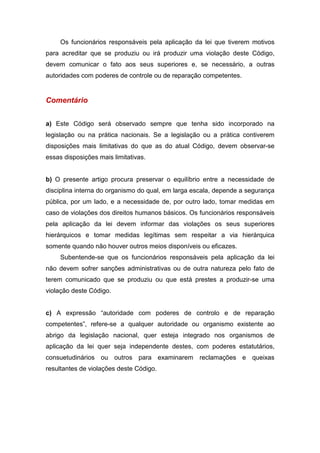Os funcionários responsáveis pela aplicação da lei que tiverem motivos
para acreditar que se produziu ou irá produzir uma violação deste Código,
devem comunicar o fato aos seus superiores e, se necessário, a outras
autoridades com poderes de controle ou de reparação competentes.
Comentário
a) Este Código será observado sempre que tenha sido incorporado na
legislação ou na prática nacionais. Se a legislação ou a prática contiverem
disposições mais limitativas do que as do atual Código, devem observar-se
essas disposições mais limitativas.
b) O presente artigo procura preservar o equilíbrio entre a necessidade de
disciplina interna do organismo do qual, em larga escala, depende a segurança
pública, por um lado, e a necessidade de, por outro lado, tomar medidas em
caso de violações dos direitos humanos básicos. Os funcionários responsáveis
pela aplicação da lei devem informar das violações os seus superiores
hierárquicos e tomar medidas legítimas sem respeitar a via hierárquica
somente quando não houver outros meios disponíveis ou eficazes.
Subentende-se que os funcionários responsáveis pela aplicação da lei
não devem sofrer sanções administrativas ou de outra natureza pelo fato de
terem comunicado que se produziu ou que está prestes a produzir-se uma
violação deste Código.
c) A expressão “autoridade com poderes de controlo e de reparação
competentes”, refere-se a qualquer autoridade ou organismo existente ao
abrigo da legislação nacional, quer esteja integrado nos organismos de
aplicação da lei quer seja independente destes, com poderes estatutários,
consuetudinários ou outros para examinarem reclamações e queixas
resultantes de violações deste Código.
 