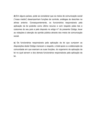 d) Em alguns países, pode se considerar que os meios de comunicação social
(“mass media”) desempenham funções de controle, análogas às descritas na
alínea anterior. Consequentemente, os funcionários responsáveis pela
aplicação da lei poderão como último recurso e com respeito pelas leis e
costumes do seu país e pelo disposto no artigo 4.º do presente Código, levar
as violações à atenção da opinião pública através dos meios de comunicação
social.
e) Os funcionários responsáveis pela aplicação da lei que cumpram as
disposições deste Código merecem o respeito, o total apoio e a colaboração da
comunidade em que exercem as suas funções, do organismo de aplicação da
lei no qual servem e dos demais funcionários responsáveis pela aplicação da
lei.
 