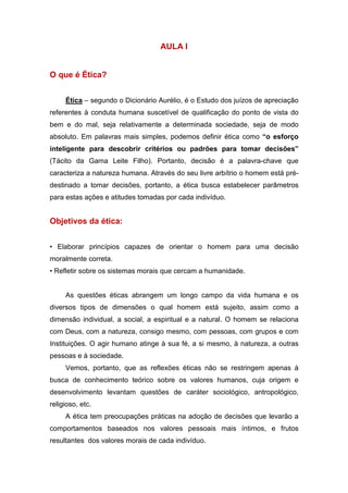 AULA I
O que é Ética?
Ética – segundo o Dicionário Aurélio, é o Estudo dos juízos de apreciação
referentes à conduta humana suscetível de qualificação do ponto de vista do
bem e do mal, seja relativamente a determinada sociedade, seja de modo
absoluto. Em palavras mais simples, podemos definir ética como “o esforço
inteligente para descobrir critérios ou padrões para tomar decisões”
(Tácito da Gama Leite Filho). Portanto, decisão é a palavra-chave que
caracteriza a natureza humana. Através do seu livre arbítrio o homem está pré-
destinado a tomar decisões, portanto, a ética busca estabelecer parâmetros
para estas ações e atitudes tomadas por cada indivíduo.
Objetivos da ética:
• Elaborar princípios capazes de orientar o homem para uma decisão
moralmente correta.
• Refletir sobre os sistemas morais que cercam a humanidade.
As questões éticas abrangem um longo campo da vida humana e os
diversos tipos de dimensões o qual homem está sujeito, assim como a
dimensão individual, a social, a espiritual e a natural. O homem se relaciona
com Deus, com a natureza, consigo mesmo, com pessoas, com grupos e com
Instituições. O agir humano atinge à sua fé, a si mesmo, à natureza, a outras
pessoas e à sociedade.
Vemos, portanto, que as reflexões éticas não se restringem apenas à
busca de conhecimento teórico sobre os valores humanos, cuja origem e
desenvolvimento levantam questões de caráter sociológico, antropológico,
religioso, etc.
A ética tem preocupações práticas na adoção de decisões que levarão a
comportamentos baseados nos valores pessoais mais íntimos, e frutos
resultantes dos valores morais de cada indivíduo.
 
