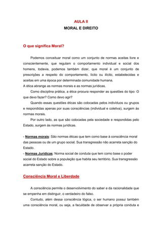 AULA II
MORAL E DIREITO
O que significa Moral?
Podemos conceituar moral como um conjunto de normas aceitas livre e
conscientemente, que regulam o comportamento individual e social dos
homens, todavia, podemos também dizer, que moral é um conjunto de
prescrições a respeito do comportamento, lícito ou ilícito, estabelecidas e
aceitas em uma época por determinada comunidade humana.
A ética abrange as normas morais e as normas jurídicas.
Como disciplina prática, a ética procura responder as questões do tipo: O
que devo fazer? Como devo agir?
Quando essas questões éticas são colocadas pelos indivíduos ou grupos
e respondidas apenas por suas consciências (individual e coletiva), surgem às
normas morais.
Por outro lado, as que são colocadas pela sociedade e respondidas pelo
Estado, surgem às normas jurídicas.
- Normas morais: São normas éticas que tem como base à consciência moral
das pessoas ou de um grupo social. Sua transgressão não acarreta sanção do
Estado.
- Normas Jurídicas: Norma social de conduta que tem como base o poder
social do Estado sobre a população que habita seu território. Sua transgressão
acarreta sanção do Estado.
Consciência Moral e Liberdade
A consciência permite o desenvolvimento do saber e da racionalidade que
se empenha em distinguir, o verdadeiro do falso.
Contudo, além dessa consciência lógica, o ser humano possui também
uma consciência moral, ou seja, a faculdade de observar a própria conduta e
 