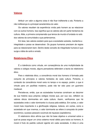 Valores
Atribuir um valor a alguma coisa é não ficar indiferente a ela. Portanto a
não indiferença é a principal característica do valor.
Os valores resultam da experiência vivida pelo homem ao se relacionar
com os outros homens. Isso significa que os valores são em parte herdamos da
cultura. Aliás, a primeira compreensão que temos de mundo é fundada no solo
dos valores da comunidade a que pertencemos.
Em tese, tais valores existem para que a sociedade subsista, mantenha a
integridade e possa se desenvolver. Os grupos humanos precisam de regras
para se relacionarem bem. Dentro deste conceito de integridade humana é que
surge a idéia de certo e errado.
Relativismo Ético
É a tolerância como virtude, em conseqüência de uma multiplicidade de
valores e códigos morais, alguns pensadores defendem a teoria do relativismo
ético.
Para o relativista ético, a consciência moral dos homens é formada pelo
conjunto de princípios e valores herdados de cada cultura. Portanto, o
conteúdo da consciência moral varia no tempo e no espaço, porém, o que é
virtude para um pacifista moderno, pode não ter sido para um guerreiro
medieval.
Percebe-se, então, que as sociedades humanas constroem ao decorrer
de sua história seus próprios códigos morais que, por sua vez, refletem os
valores éticos dominantes em cada cultura. Assim, verificamos que há
sociedades onde o valor dominante é a busca pela estética. Em outras, o valor
moral mais importante é a glorificação religiosa, todavia, em outras, como a
sociedade em que vivemos, o valor dominante se refere à conquista do poder
econômico, sucesso pessoal e acúmulo de riquezas (capitalismo).
O relativismo ético afirma que não há base objetiva e universal sobre a
qual se possa erguer um único sistema moral válido para todos os homens. A
moral é fruto do padrão cultural vigente em cada sociedade. A ética é uma
 