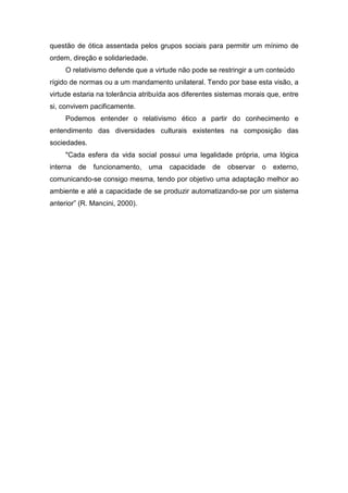 questão de ótica assentada pelos grupos sociais para permitir um mínimo de
ordem, direção e solidariedade.
O relativismo defende que a virtude não pode se restringir a um conteúdo
rígido de normas ou a um mandamento unilateral. Tendo por base esta visão, a
virtude estaria na tolerância atribuída aos diferentes sistemas morais que, entre
si, convivem pacificamente.
Podemos entender o relativismo ético a partir do conhecimento e
entendimento das diversidades culturais existentes na composição das
sociedades.
"Cada esfera da vida social possui uma legalidade própria, uma lógica
interna de funcionamento, uma capacidade de observar o externo,
comunicando-se consigo mesma, tendo por objetivo uma adaptação melhor ao
ambiente e até a capacidade de se produzir automatizando-se por um sistema
anterior” (R. Mancini, 2000).
 