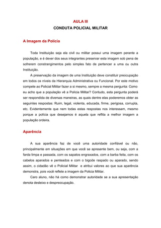 AULA III
CONDUTA POLICIAL MILITAR
A Imagem da Polícia
Toda Instituição seja ela civil ou militar possui uma imagem perante a
população, e é dever dos seus integrantes preservar esta imagem sob pena de
sofrerem constrangimentos pelo simples fato de pertencer a uma ou outra
Instituição.
A preservação da imagem de uma Instituição deve constituir preocupação
em todos os níveis da Hierarquia Administrativa ou Funcional. Por este motivo
compete ao Policial Militar fazer a si mesmo, sempre a mesma pergunta: Como
eu acho que a população vê a Polícia Militar? Contudo, esta pergunta poderá
ser respondida de diversas maneiras, as quais dentre elas poderemos obter as
seguintes respostas: Ruim, legal, violenta, educada, firme, perigosa, corrupta,
etc. Evidentemente que nem todas estas respostas nos interessam, mesmo
porque a polícia que desejamos é aquela que reflita a melhor imagem a
população ordeira.
Aparência
A sua aparência faz de você uma autoridade confiável ou não,
principalmente em situações em que você se apresente bem, ou seja, com a
farda limpa e passada, com os sapatos engraxados, com a barba feita, com os
cabelos aparados e penteados e com o bigode raspado ou aparado, sendo
assim, o cidadão vê o Policial Militar e atribui valores ao que sua aparência
demonstra, pois você reflete a imagem da Policia Militar.
Caro aluno, não há como demonstrar autoridade se a sua apresentação
denota desleixo e despreocupação.
 