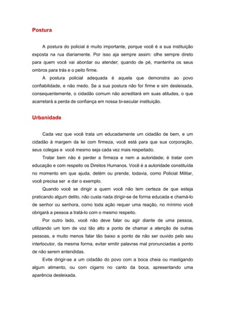 Postura
A postura do policial é muito importante, porque você é a sua instituição
exposta na rua diariamente. Por isso aja sempre assim: olhe sempre direto
para quem você vai abordar ou atender; quando de pé, mantenha os seus
ombros para trás e o peito firme.
A postura policial adequada é aquela que demonstra ao povo
confiabilidade, e não medo. Se a sua postura não for firme e sim desleixada,
consequentemente, o cidadão comum não acreditará em suas atitudes, o que
acarretará a perda de confiança em nossa bi-secular instituição.
Urbanidade
Cada vez que você trata um educadamente um cidadão de bem, e um
cidadão à margem da lei com firmeza, você está para que sua corporação,
seus colegas e você mesmo seja cada vez mais respeitado.
Tratar bem não é perder a firmeza e nem a autoridade; é tratar com
educação e com respeito os Direitos Humanos. Você é a autoridade constituída
no momento em que ajuda, detém ou prende, todavia, como Policial Militar,
você precisa ser e dar o exemplo.
Quando você se dirigir a quem você não tem certeza de que esteja
praticando algum delito, não custa nada dirigir-se de forma educada e chamá-lo
de senhor ou senhora, como toda ação requer uma reação, no mínimo você
obrigará a pessoa a tratá-lo com o mesmo respeito.
Por outro lado, você não deve falar ou agir diante de uma pessoa,
utilizando um tom de voz tão alto a ponto de chamar a atenção de outras
pessoas, e muito menos falar tão baixo a ponto de não ser ouvido pelo seu
interlocutor, da mesma forma, evitar emitir palavras mal pronunciadas a ponto
de não serem entendidas.
Evite dirigir-se a um cidadão do povo com a boca cheia ou mastigando
algum alimento, ou com cigarro no canto da boca, apresentando uma
aparência desleixada.
 