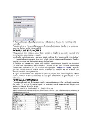 9. Pronto, clique em OK, redigite sua senha e OK de novo. Beleza! Sua planilha já está
protegida.
Para desprotegê-la clique em Ferramentas, Proteger, Desbloquear planilha e, na janela que
aparecer, digite a senha, clique em OK.
FÓRMULAS E FUNÇÕES
Nós podemos fazer cálculos com o Excel usando as funções já existentes ou ainda criar
novas funções como veremos a seguir.
Um detalhe muito importante é que uma função no Excel deve ser precedida pelo sinal de “
= “ (igual) independentemente dela, pois o Software reconhece uma fórmula ou função a
partir do momento que for iniciado com o sinal de igual.
A função é um método para tornar mais rápido a montagem de fórmulas que envolvem
cálculos mais complexos e vários valores. Existem funções para cálculos matemáticos,
financeiros e estatísticos, etc. Por exemplo, na expressão: “ =SOMA(A1:A10) ”, significa
que uma função chamada SOMA, somará os valores do intervalo A1 até A10 sem você
precisar informar célula por célula.
A seguir encontraremos uma pequena relação das funções mais utilizadas já que o Excel
oferece centenas de funções tornando inviável para este trabalho a apresentação de cada
uma delas.
FÓRMULAS ARITMÉTICAS
Fórmulas nada mais são do que as operações matemáticas conhecidas e utilizadas em nosso
dia a dia. Ex. a soma de suas compras ou suas despesas de supermercado. O programa
aceita três tipos de fórmulas, sendo:
fórmulas numéricas, funções lógicas e funções de texto.
As fórmulas numéricas são utilizada para efetuar cálculos com valores numéricos usando os
operadores aritméticos.
OPERAÇÃO MATEMÁTICA EXCEL EXEMPLO1 EXEMPLO2
Adição + +(sinal de mais) 10+10 A1+B1
Subtração - - (sinal de menos) 15–5 B1–F3
Multiplicação X * (sinal de asterisco ) 5*2 D5*B2
Divisão ÷ / (barra normal) 100/2 A1/A2
Exponenciação 5² ^ (acento circunflexo) 5^3 D2^B1
Raiz Quadrada √ ^ (1/2) 32^(1/2) H3^(1/2)
Raiz Cúbica 3√ ^(1/3) 64^(1/3) M44^(1/3)
 