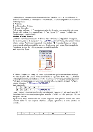 Lembre-se que, como na matemática as fórmulas =3*8+10 e =3+8*10 são diferentes; na
primeira o resultado é 34 e na segunda o resultado é 83. O Excel sempre realiza as fórmulas
nesta seqüência:
1. Potência;
2. Multiplicação e Divisão;
3. Soma e Subtração;
Pode-se usar parênteses “( )” para a organização das fórmulas, entretanto, diferentemente
da matemática não se deve usar colchetes “[ ]” ou chaves “{ }”, pois no Excel eles não
funcionam para essa finalidade.
FÓRMULA DA SOMA
Conforme foi visto acima a soma de dois ou mais valores no Excel pode ser conseguida,
por exemplo, através da expressão “ = A1+A2+A3+...An”. Entretanto, o Excel também nos
oferece a opção AutoSoma representado pelo símbolo “ Σ “, uma das formas de utilizar
esse recurso é selecionar as células que você deseja somar mais uma e clicar na opção de
AutoSoma. A soma dos valores aparecerá nesta última célula.
Veja a próxima figura:
A fórmula “ =SOMA(A1:A8) ” irá somar todos os valores que se encontram no endereço
A1 até o endereço A8. Os dois pontos indicam até, ou seja, some de A1 até A8. A fórmula
será sempre a mesma, só mudará os devidos endereços dos valores que você deseja somar.
Note que, caso queira eu posso usar intervalos intercalados por ponto e virgula “ ; “ para
separar intervalos: “ =SOMA(A1:A8;A11:A15) ”
Veja o exemplo:
A B C D E
1 10 25 10 15 =SOMA(A1:D1)
Neste exemplo estamos somando todos os valores do endereço A1 até o endereço D1. A
fórmula seria digitada como no exemplo e, ao teclar <ENTER> o valor apareceria. No caso
a resposta seria 60.
Agora você deseja somar todos os valores dispostos nesta planilha usando uma única
fórmula, desta vez você digitará a fórmula (sempre a primeira e a última célula a ser
somada).
A B C D E
 