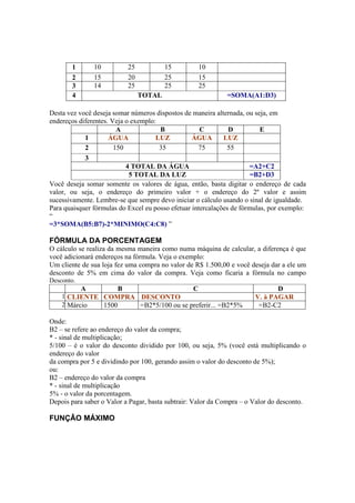 1 10 25 15 10
2 15 20 25 15
3 14 25 25 25
4 TOTAL =SOMA(A1:D3)
Desta vez você deseja somar números dispostos de maneira alternada, ou seja, em
endereços diferentes. Veja o exemplo:
A B C D E
1 ÁGUA LUZ ÁGUA LUZ
2 150 35 75 55
3
4 TOTAL DA ÁGUA =A2+C2
5 TOTAL DA LUZ =B2+D3
Você deseja somar somente os valores de água, então, basta digitar o endereço de cada
valor, ou seja, o endereço do primeiro valor + o endereço do 2º valor e assim
sucessivamente. Lembre-se que sempre devo iniciar o cálculo usando o sinal de igualdade.
Para quaisquer fórmulas do Excel eu posso efetuar intercalações de fórmulas, por exemplo:
“
=3*SOMA(B5:B7)-2*MINIMO(C4:C8) ”
FÓRMULA DA PORCENTAGEM
O cálculo se realiza da mesma maneira como numa máquina de calcular, a diferença é que
você adicionará endereços na fórmula. Veja o exemplo:
Um cliente de sua loja fez uma compra no valor de R$ 1.500,00 e você deseja dar a ele um
desconto de 5% em cima do valor da compra. Veja como ficaria a fórmula no campo
Desconto.
A B C D
1 CLIENTE COMPRA DESCONTO V. à PAGAR
2 Márcio 1500 =B2*5/100 ou se preferir... =B2*5% =B2-C2
Onde:
B2 – se refere ao endereço do valor da compra;
* - sinal de multiplicação;
5/100 – é o valor do desconto dividido por 100, ou seja, 5% (você está multiplicando o
endereço do valor
da compra por 5 e dividindo por 100, gerando assim o valor do desconto de 5%);
ou:
B2 – endereço do valor da compra
* - sinal de multiplicação
5% - o valor da porcentagem.
Depois para saber o Valor a Pagar, basta subtrair: Valor da Compra – o Valor do desconto.
FUNÇÂO MÁXIMO
 
