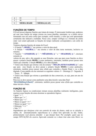 4 25
5 30
6 MÉDIA IDADE =MÉDIA(A2:A5)
FUNÇÕES DE TEMPO
O Excel possui algumas funções que tratam do tempo. É interessante lembrar que, podemos
até usar uma função de tempo correta em nossa planilha, entretanto, se a célula estiver
formatada com um outro estilo (por exemplo, estilo moeda), o valor que será apresentado
certamente não indicará a realidade. Nesse caso, sempre verifique se o formato da célula
onde você estará aplicando as funções de tempo realmente correspondem a um estilo de
tempo.
Vejamos algumas funções de tempo do Excel:
• A função “ =HOJE( ) ” me retorna o valor da data atual;
• A função “ =AGORA( ) ” me retorna o valor da data neste momento, inclusive os
minutos.
• Funções “ =ANO(HOJE( )) ”, “ =MÊS(HOJE( )) ” e “ =DIA(HOJE( )) ”, retornam
somente os
valores do ano, mês e dia segundo as suas fórmulas, note que para essas funções eu devo
passar a própria função HOJE( ) como parâmetro, entretanto, também posso passar uma
célula que contenha a função HOJE( ), ou a data digitada.
• Temos uma função que retorna o dia da semana “ =DIA.DA.SEMANA(HOJE( )) ”, note
que para essa função eu devo passar a própria função HOJE( ) como parâmetro,
entretanto, também posso passar uma célula que contenha a função Hoje( ), ou a data
digitada. Como padrão ela me retornará os seguintes valores: 1 – Domingo, 2 – Segunda, 3
– Terça... 7 – Sábado.
• Temos uma função que retorna a quantidade de dias comerciais, ou seja, para um ano de
360 dias.
Para isso eu devo passar como parâmetro uma data inicial e uma data final:
“DIAS360(Data1;Data2)”, entretanto, também posso passar uma célula que contenha as
datas iniciais e finais.
FUNÇÃO SE
As funções lógicas ou condicionais tornam nossas planilhas realmente inteligentes, para
usarmos essas funções devemos dominar os operadores lógicos:
• Igual “ = ”;
• Maior que “ > ”
• Menor que “ < ”
• Maior ou igual “ >= ”
• Menor ou igual “ <= ”
• Diferente “ < > ”
• Não “ ! ”
Suponhamos que desejasse criar um controle de notas de alunos, onde ao se calcular a
média, ele automaticamente especificasse se o aluno fora aprovado ou não. Então,
primeiramente você precisa entender o que desejar fazer. Por exemplo: quero que no
campo SITUAÇÃO ele escreva Aprovado somente se o aluno tirar uma nota Maior ou
 