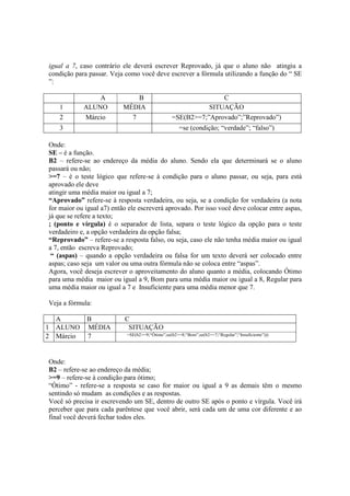 igual a 7, caso contrário ele deverá escrever Reprovado, já que o aluno não atingiu a
condição para passar. Veja como você deve escrever a fórmula utilizando a função do “ SE
”:
A B C
1 ALUNO MÉDIA SITUAÇÃO
2 Márcio 7 =SE(B2>=7;”Aprovado”;”Reprovado”)
3 =se (condição; “verdade”; “falso”)
Onde:
SE – é a função.
B2 – refere-se ao endereço da média do aluno. Sendo ela que determinará se o aluno
passará ou não;
>=7 – é o teste lógico que refere-se à condição para o aluno passar, ou seja, para está
aprovado ele deve
atingir uma média maior ou igual a 7;
“Aprovado” refere-se à resposta verdadeira, ou seja, se a condição for verdadeira (a nota
for maior ou igual a7) então ele escreverá aprovado. Por isso você deve colocar entre aspas,
já que se refere a texto;
; (ponto e vírgula) é o separador de lista, separa o teste lógico da opção para o teste
verdadeiro e, a opção verdadeira da opção falsa;
“Reprovado” – refere-se a resposta falso, ou seja, caso ele não tenha média maior ou igual
a 7, então escreva Reprovado;
“ (aspas) – quando a opção verdadeira ou falsa for um texto deverá ser colocado entre
aspas; caso seja um valor ou uma outra fórmula não se coloca entre “aspas”.
Agora, você deseja escrever o aproveitamento do aluno quanto a média, colocando Ótimo
para uma média maior ou igual a 9, Bom para uma média maior ou igual a 8, Regular para
uma média maior ou igual a 7 e Insuficiente para uma média menor que 7.
Veja a fórmula:
A B C
1 ALUNO MÉDIA SITUAÇÃO
2 Márcio 7 =SE(b2>=9;“Ótimo”;se(b2>=8;“Bom”;se(b2>=7;“Regular”;“Insuficiente”)))
Onde:
B2 – refere-se ao endereço da média;
>=9 – refere-se à condição para ótimo;
“Ótimo” - refere-se a resposta se caso for maior ou igual a 9 as demais têm o mesmo
sentindo só mudam as condições e as respostas.
Você só precisa ir escrevendo um SE, dentro de outro SE após o ponto e vírgula. Você irá
perceber que para cada parêntese que você abrir, será cada um de uma cor diferente e ao
final você deverá fechar todos eles.
 