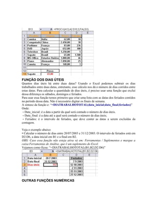 FUNÇÃO DOS DIAS ÚTEIS
Quantos dias úteis há entre duas datas? Usando o Excel podemos subtrair os dias
trabalhados entre duas datas, entretanto, esse cálculo nos dá o número de dias corridos entre
estas datas. Para calcular a quantidade de dias úteis, é preciso usar uma função que exclui
dessa diferença os sábados, domingos e feriados.
Para usar essa função temos primeiro que criar uma lista com as datas dos feriados contidos
no período dessa data. Não é necessário digitar os finais de semana.
A sintaxe da função e: “=DIATRABALHOTOTAL(data_inicial;data_final;feriados)”
Onde:
- Data_inicial: é a data a partir da qual será contado o número de dias úteis.
- Data_final: é a data até a qual será contado o número de dias úteis;
- Feriados: é o intervalo de feriados, que deve conter as datas a serem excluídas da
contagem.
Veja o exemplo abaixo:
• Calcular o número de dias entre 20/07/2003 e 31/12/2003. O intervalo de feriados está em
D2:D6, a data inicial em B1 e a final em B2.
OBS: Caso essa função não esteja ativa vá em: Ferramentas / Suplementos e marque a
caixa Ferramentas de Análise, que é um suplemento do Excel.
Vejamos como ficou: “=DIATRABALHOTOTAL(B1;B2;D2:D6)”
OUTRAS FUNÇÕES NUMÉRICAS
 