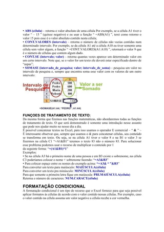• ABS (célula) – retorna o valor absoluto de uma célula Por exemplo, se a célula A1 tiver o
valor “ – 15 ” (quinze negativo) e eu usar a função “ =ABS(A1) ”, terei como retorno o
valor 15 pois esse é o valor absoluto contido nesta célula;
• CONT.VALORES (intervalo) – retorna o número de células não vazias contidas num
determinado intervalo. Por exemplo, se da célula A1 até a célula A10 eu tiver somente uma
célula sem valor algum, a função “ =CONT.VALORES(A1:A10) ”, retornará o valor 9 que
é o número de células que contem algum dado.
• CONT.SE (intervalo; valor) – retorna quantas vezes aparece um determinado valor em
um certo intervalo. Note que, se o valor for um texto ele deverá estar especificado dentro de
“aspas”;
• SOMASE (intervado_de_pesquisa; valor; intervalo_de_soma) – pesquisa um valor no
intervalo de pesquisa e, sempre que encontra soma esse valor com os valores de um outro
intervalo:
FUNÇOES DE TRATAMENTO DE TEXTO:
Da mesma forma que fizemos nas funções matemáticas, não abordaremos todas as funções
de tratamento de texto. O que será demonstrado é somente uma introdução nesse assunto
que pode nos ajudar muito no nosso dia a dia.
É possível concatenar textos no Excel, para isso usamos o operador E comercial – “ & ” –
É interessante observar que, sempre que usamos o & para concatenar células, seu conteúdo
se transforma em texto. Ou seja, se na célula A1 tiver o valor 8 e na B1 o valor 3 se
fizermos na célula C1 “=A1&B1” teremos o texto 83 não o número 83. Para solucionar
esse problema podemos usar o recurso de multiplicar o conteúdo por 1
da seguinte forma: “=(A1&B1)*1”
Exemplos:
• Se na célula A3 há o primeiro nome de uma pessoa e em B3 existe o sobrenome, na célula
C3 poderíamos colocar o nome + sobrenome fazendo: “=A3&B3”
• Para colocar espaço entre os nomes do exemplo acima: “=A3& “ ”&B3”
Para converter um texto para maiúsculo: MAIÚSCULA(célula)
Para converter um texto pra minúsculo: MINÚSCULA(célula)
Para que somente a primeira letra fique em maiúscula: PRI.MAIÚSCULA(célula)
Retorna o número de caracteres: NUM.CARACT(célula)
FORMATAÇÃO CONDICIONAL
A formatação condicional é um tipo de recurso que o Excel fornece para que seja possível
aplicar formatos às células de acordo com o valor contido nessas células. Por exemplo, caso
o valor contido na célula assuma um valor negativo a célula recebe a cor vermelha.
 