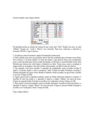 Como exemplo veja a figura abaixo:
Na planilha acima as células da coluna D cujo valor seja “Alto” ficarão em azul, as com
“Médio” ficarão em verde e “Baixo” em vermelho. Para isso, selecione o intervalo a
formatar, D2:D9, e siga os passos:
1. Escolha no menu Formatar a opção Formatação Condicional;
2. Será exibida uma caixa que permite inserir até três condições para formatar uma célula.
Em condição 1, há duas opções: O valor da célula é, que permite fazer uma comparação
com o valor da célula que estiver sendo formatada e A formula é, possibilitando inserir uma
fórmula que retorne um valor lógico verdadeiro ou falso. Nesse caso, como a condição a
impor refere-se ao próprio valor das células selecionadas, escolha O valor da célula é.
3. Em seguida, você deve escolher o operador de comparação: neste exemplo escolha É
igual a. Á direita, digite o valor a comparar, “Alto” Clique no botão Formatar e escolha o
formato desejado nas guias Fonte, Bordas e Padrões. Neste exemplo, na guia Fonte, escolha
a cor azul. Clique em OK;
4. Agora, para inserir a segunda condição, clique no botão Adicionar; Surgirá a condição 2.
Escolha O valor da célula é, o operador É igual a, e digite “Médio” na caixa de texto.
Clique no segundo botão Formatar e escolha a cor verde para a fonte. Clique em OK.
5. Para inserir a terceira condição, clique no botão Adicionar. Escolha O valor da célula é, o
operador É igual a, e digite “Baixo” na caixa de texto. Clique no terceiro botão Formatar e
escolha a cor verde para a fonte. Clique em OK.
Veja a figura abaixo:
 