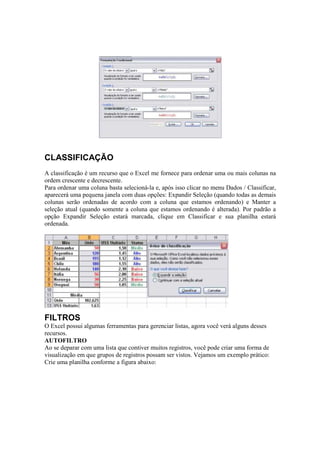 CLASSIFICAÇÃO
A classificação é um recurso que o Excel me fornece para ordenar uma ou mais colunas na
ordem crescente e decrescente.
Para ordenar uma coluna basta selecioná-la e, após isso clicar no menu Dados / Classificar,
aparecerá uma pequena janela com duas opções: Expandir Seleção (quando todas as demais
colunas serão ordenadas de acordo com a coluna que estamos ordenando) e Manter a
seleção atual (quando somente a coluna que estamos ordenando é alterada). Por padrão a
opção Expandir Seleção estará marcada, clique em Classificar e sua planilha estará
ordenada.
FILTROS
O Excel possui algumas ferramentas para gerenciar listas, agora você verá alguns desses
recursos.
AUTOFILTRO
Ao se deparar com uma lista que contiver muitos registros, você pode criar uma forma de
visualização em que grupos de registros possam ser vistos. Vejamos um exemplo prático:
Crie uma planilha conforme a figura abaixo:
 