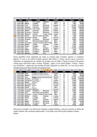 Nessa planilha existe repetição em todas as colunas (por exemplo, aparece o vendedor
Murilo 4 vezes e na coluna Cidade aparece São Paulo 2 vezes), nesses casos é possível
filtrarmos ou agruparmos as colunas de acordo com as linhas: Clique na letra D da quarta
coluna para selecionar toda a coluna “Região”, agora vá no menu Dados / Filtrar / clique
em AutoFiltro – aparecerá uma setinha do lado esquerdo na célula D1, se você clicar nessa
setinha aparecerá várias formas de agrupamento.
Para nosso exemplo vou selecionar somente a região Sudeste, veja que somente as linhas da
região sudeste irão continuar aparecendo. Você pode criar filtros para quantas colunas
quiser.
 