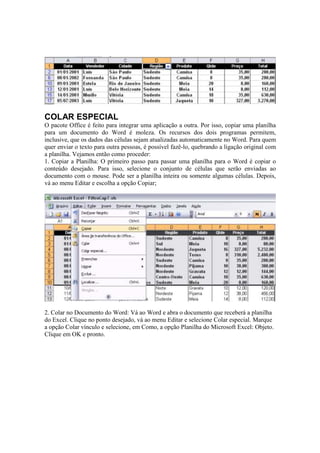 COLAR ESPECIAL
O pacote Office é feito para integrar uma aplicação a outra. Por isso, copiar uma planilha
para um documento do Word é moleza. Os recursos dos dois programas permitem,
inclusive, que os dados das células sejam atualizadas automaticamente no Word. Para quem
quer enviar o texto para outra pessoas, é possível fazê-lo, quebrando a ligação original com
a planilha. Vejamos então como proceder:
1. Copiar a Planilha: O primeiro passo para passar uma planilha para o Word é copiar o
conteúdo desejado. Para isso, selecione o conjunto de células que serão enviadas ao
documento com o mouse. Pode ser a planilha inteira ou somente algumas células. Depois,
vá ao menu Editar e escolha a opção Copiar;
2. Colar no Documento do Word: Vá ao Word e abra o documento que receberá a planilha
do Excel. Clique no ponto desejado, vá ao menu Editar e selecione Colar especial. Marque
a opção Colar vínculo e selecione, em Como, a opção Planilha do Microsoft Excel: Objeto.
Clique em OK e pronto.
 