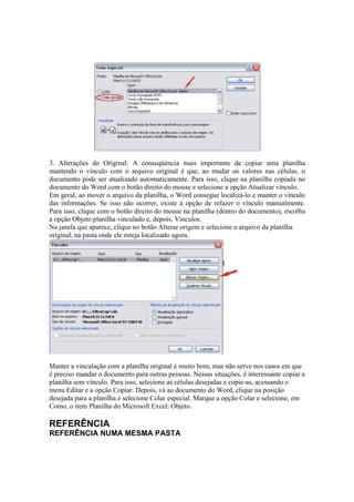 3. Alterações do Original: A conseqüência mais importante de copiar uma planilha
mantendo o vínculo com o arquivo original é que, ao mudar os valores nas células, o
documento pode ser atualizado automaticamente. Para isso, clique na planilha copiada no
documento do Word com o botão direito do mouse e selecione a opção Atualizar vínculo.
Em geral, ao mover o arquivo da planilha, o Word consegue localizá-lo e manter o vínculo
das informações. Se isso não ocorrer, existe a opção de refazer o vínculo manualmente.
Para isso, clique com o botão direito do mouse na planilha (dentro do documento), escolha
a opção Objeto planilha vinculado e, depois, Vínculos.
Na janela que aparece, clique no botão Alterar origem e selecione o arquivo da planilha
original, na pasta onde ele esteja localizado agora.
Manter a vinculação com a planilha original é muito bom, mas não serve nos casos em que
é preciso mandar o documento para outras pessoas. Nessas situações, é interessante copiar a
planilha sem vínculo. Para isso, selecione as células desejadas e copie-as, acessando o
menu Editar e a opção Copiar. Depois, vá ao documento do Word, clique na posição
desejada para a planilha e selecione Colar especial. Marque a opção Colar e selecione, em
Como, o item Planilha do Microsoft Excel: Objeto.
REFERÊNCIA
REFERÊNCIA NUMA MESMA PASTA
 