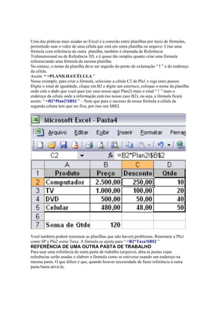 Uma das práticas mais usadas no Excel é a conexão entre planilhas por meio de fórmulas,
permitindo usar o valor de uma célula que está em outra planilha ou arquivo. Criar uma
fórmula com referência de outra planilha, também é chamada de Referência
Tridimensional ou de Referência 3D, e é quase tão simples quanto criar uma fórmula
referenciando uma fórmula da mesma planilha.
Na sintaxe, o nome da planilha deve ser seguido do ponto de exlamação “ ! ” e do endereço
da célula.
Assim: “ =PLANILHA!CÉLULA ”
Nesse exemplo, para criar a fórmula, selecione a célula C2 de Pla1 e siga estes passos:
Digite o sinal de igualdade, clique em B2 e digite um asterisco; coloque o nome da planilha
onde está o dado que você quer (no caso nosso aqui Plan2) mais o sinal “ ! ” mais o
endereço da célula onde a informação está (no nosso caso B2), ou seja, a fórmula ficará
assim: “ =B2*Plan2!$B$2 ” – Note que para o sucesso da nossa fórmula a célula da
segunda coluna tem que ser fixa, por isso use $B$2.
Você também poderá renomear as planilhas que não haverá problemas. Renomeie a Pla1
como SP e Pla2 como Taxa. A fórmula se ajusta para “ =B2*Taxa!$B$2 ”
REFERÊNCIA DE UMA OUTRA PASTA DE TRABALHO
Para usar uma referência de outra pasta de trabalho (arquivo), abra as pastas cujas
referências serão usadas e elabore a fórmula como se estivesse usando um endereço na
mesma pasta. O que difere é que, quando houver necessidade de fazer referência à outra
pasta basta ativá-la.
 