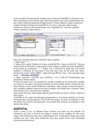 Como exemplo crie uma pasta de trabalho como o nome de VendasPR.xls, armazene-a em
Meus documentos. Nesse mesmo lugar, Meus Documentos, deve estar a pasta Prosutos.xls,
que contém a tabela de preços do exemplo anterior. O nosso objetivo é gerar os preços de
venda do Estado do Paraná em VendasPR.xls. O custo e o desconto estão na pasta
Produtos.xls. Para isso abra as duas pastas, ative VendasPR.xls e selecione a planilha
Valores, conforme a figura abaixo:
Para criar a fórmula, selecione a célula B2 e faça o seguinte:
1. Digite igual “ = ”;
2. Agora, abra a pasta Produtos.xls, clique na planilha PR e clique na célula B2. Veja que
surge na barra de fórmulas o nome da pasta entre colchetes, seguido do nome da planilha e
de um ponto de exclamação “ ! ”, depois vem a referência da célula fixa. Por default
(padrão), a referência de outra pasta é fixa, mas nesse caso ela não pode estar assim,
portanto tire os dois cifrões ($B$2) – pode pressionar F4 três vezes – para que fique dessa
forma: “ =[Produtos.xls]PR!B2 ”
3. Agora, pressione <ENTER> para confirmar e use a Alça de Preenchimento para
preencher as demais células.
O nome do arquivo deve ser precedido do caminho completo de sua localização, podendo
ser, inclusive, um arquivo que esteja localizado em outra unidade de disco, mesmo da rede.
Nessa fórmula, como a pasta Produtos.xls está aberta, surge somente o nome do arquivo e
não o caminho completo, porém se ele estiver fechado, será exibido todo o caminho. Então,
feche Produtos.xls e veja como fica a fórmula.
Interessante notar que, alterar algum dado da pasta Produtos.xls salvar e fechar e depois se
abrir a pasta
VendasPR.xls faz surgir uma mensagem perguntando se você deseja atualizar os vínculos
desta pasta pois, essa pasta possui vínculos de outras pastas. Se clicar em Atualizar, o valor
das células com vínculos será atualizado. Caso escolha Não Atualizar, será mantido o valor
anterior das células.
SUBTOTAL
Como o nome já diz, os subtotais fazem cálculos com partes de uma planilha. Ao
subtotalizar uma lista, o Excel lê um campo e, quando houver mudança de valor nesse
campo, será inserida uma lista com o subtotal desse item. É importante ressaltar que a lista
(coluna), que será a base para subtotalizar uma outra coluna deverá estar classificada
(crescente ou decrescente).
 