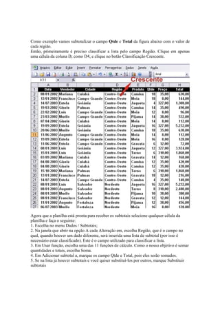 Como exemplo vamos subtotalizar o campo Qtde e Total da figura abaixo com o valor de
cada região.
Então, primeiramente é preciso classificar a lista pelo campo Região. Clique em apenas
uma célula da coluna D, como D4, e clique no botão Classificação Crescente.
Agora que a planilha está pronta para receber os subtotais selecione qualquer célula da
planilha e faça o seguinte:
1. Escolha no menu Dados / Subtotais;
2. Na janela que abrir na opção A cada Alteração em, escolha Região, que é o campo no
qual, quando houver um dado diferente, será inserida uma lista de subtotal (por isso é
necessário estar classificado). Este é o campo utilizado para classificar a lista.
3. Em Usar função, escolha uma das 11 funções de cálculo. Como o nosso objetivo é somar
quantidades e totais, escolha Soma.
4. Em Adicionar subtotal a, marque os campo Qtde e Total, pois eles serão somados.
5. Se na lista já houver subtotais e você quiser substituí-los por outros, marque Substituir
subtotais
 
