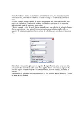 atuais. Caso deseje manter os existentes e acrescentar um novo, não marque essa caixa.
Nesse momento, como não há subtotais, não fará diferença se você marcar ou não essa
caixa.
6. Nesse exemplo, marque Quebra de página entre grupos, pois assim será inserida uma
quebra de página após cada linha de subtotal, facilitando a configuração de impressão,
deixando cada grupo de região em uma página.
7. Deixe marcada a caixa Resumir abaixo dos dados para que as linhas de subtotais fiquem
abaixo dos registros, e não acima. Com isso, primeiramente serão mostrados todos os
registros de cada região, e abaixo haverá a linha de subtotais, depois os dados referentes a
eles.
O resultado é o seguinte: após todos os registros da região Centro-oeste, surge uma linha
com a soma das quantidades e dos totais dessa região. Depois vêm todos os registros da
próxima região, Nordeste, seguidos da linha de subtotal, e assim acontece até o final da
planilha.
Para remover os subtotais, selecione uma célula da lista, escolha Dados / Subtotais e clique
no botão Remover todos.
 