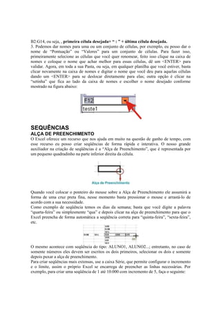 B2:G14, ou seja, , primeira célula desejada+ “ : ” + última célula desejada.
3. Podemos dar nomes para uma ou um conjunto de células, por exemplo, eu posso dar o
nome de “Pontuação” ou “Valores” para um conjunto de células. Para fazer isso,
primeiramente selecione as células que você quer renomear, feito isso clique na caixa de
nomes e coloque o nome que achar melhor para essas células, dê um <ENTER> para
validar. Agora, em toda a sua Pasta, ou seja, em qualquer planilha que você estiver, basta
clicar novamente na caixa de nomes e digitar o nome que você deu para aquelas células
dando um <ENTER> para se deslocar diretamente para elas; outra opção é clicar na
“setinha” que fica ao lado da caixa de nomes e escolher o nome desejado conforme
mostrado na figura abaixo:
SEQUÊNCIAS
ALÇA DE PREENCHIMENTO
O Excel oferece um recurso que nos ajuda em muito na questão de ganho de tempo, com
esse recurso eu posso criar seqüências de forma rápida e interativa. O nosso grande
auxiliador na criação de seqüências é a “Alça de Preenchimento”, que é representada por
um pequeno quadradinho na parte inferior direita da célula.
Quando você colocar o ponteiro do mouse sobre a Alça de Preenchimento ele assumirá a
forma de uma cruz preta fina, nesse momento basta pressionar o mouse e arrastá-lo de
acordo com a sua necessidade.
Como exemplo de seqüência temos os dias da semana; basta que você digite a palavra
“quarta-feira” ou simplesmente “qua” e depois clicar na alça de preenchimento para que o
Excel preencha de forma automática a seqüência correta para “quinta-feira”, “sexta-feira”,
etc.
O mesmo acontece com seqüência do tipo: ALUNO1, ALUNO2...; entretanto, no caso de
somente números eles devem ser escritos os dois primeiros, selecionar os dois e somente
depois puxar a alça de preenchimento.
Para criar seqüências mais extensas, use a caixa Série, que permite configurar o incremento
e o limite, assim o próprio Excel se encarrega de preencher as linhas necessárias. Por
exemplo, para criar uma seqüência de 1 até 10.000 com incremento de 5, faça o seguinte:
 