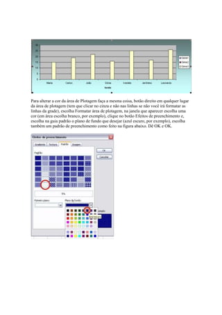 Para alterar a cor da área de Plotagem faça a mesma coisa, botão direito em qualquer lugar
da área de plotagem (tem que clicar no cinza e não nas linhas se não você irá formatar as
linhas da grade), escolha Formatar área de plotagem, na janela que aparecer escolha uma
cor (em área escolha branco, por exemplo), clique no botão Efeitos de preenchimento e,
escolha na guia padrão o plano de fundo que desejar (azul escuro, por exemplo), escolha
também um padrão de preenchimento como feito na figura abaixo. Dê OK e OK.
 