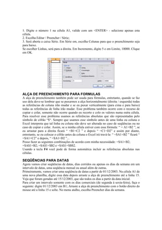 1. Digite o número 1 na célula A1, valide com um <ENTER> - selecione apenas esta
célula.
2. Escolha Editar / Preencher / Série;
3. Será aberta a caixa Série. Em Série em, escolha Colunas para que o preenchimento seja
para baixo.
Se escolher Linhas, será para a direita. Em Incremento, digite 5 e em Limite, 10000. Clique
em OK.
ALÇA DE PREENCHIMENTO PARA FORMULAS
A alça de preenchimento também pode ser usada para fórmulas, entretanto, quando se faz
uso dela deve-se lembrar que se puxarmos a alça horizontalmente (direita / esquerda) todas
as referências de coluna irão mudar e se eu puxar verticalmente (para cima e para baixo)
todas as referências de linha irão mudar. Esse problema também ocorre com o recurso de
copiar e colar, somente não ocorre quando eu recorto e colo os valores numa outra célula.
Para resolver esse problema usamos as referências absolutas que são representadas pelo
símbolo de cifrão “$“. Sempre que usamos esse símbolo antes de uma linha ou coluna o
Excel interpreta que tal linha ou coluna não deve ser alterada no caso de seqüências ou no
caso de copiar e colar. Assim, se a minha célula estiver com essa fórmula: “ = A1+B2 ”, se
eu arrastar para a direita ficará “ =B1+C2 ” e depois “ =C1+D2” e assim por diante,
entretanto, se eu colocar o cifrão antes da coluna o Excel irá travá-la: “ =$A1+B2 ” ficará “
=$A1+C2” e depois, “ =$A1+D2 ”...
Posso fazer as seguintes combinações de acordo com minha necessidade: =$A1+B2;
=$A$1+B2; =$A$1+$B2 e =$A$1+$B$2.
Usando a tecla F4 você pode de forma automática incluir as referências absolutas nas
células.
SEQÜÊNCIAS PARA DATAS
Agora vamos criar seqüências de datas, dias corridos ou apenas os dias da semana em um
intervalo de datas, uma seqüência mensal ou anual além de outras.
Primeiramente, vamos criar uma seqüência de datas a partir de 01/12/2003. Na célula A1 de
uma nova planilha, digite essa data depois arraste a alça de preenchimento até a linha 15.
Veja que foram geradas até 15/12/2003, que são todos os dias a partir da data inicial.
Para criar um intervalo somente com os dias comerciais (de segunda à sexta-feira), faça o
seguinte: digite 01/12/2003 em B1; Arraste a alça de preenchimento com o botão direito do
mouse até a linha 15 e solte. No menu atalho, escolha Preencher dias da semana.
 