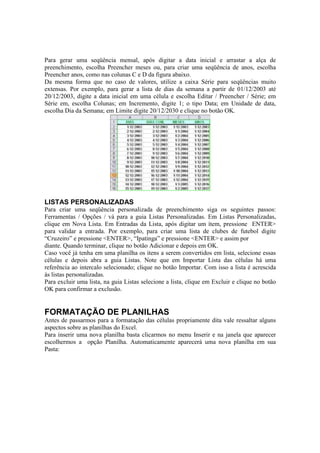 Para gerar uma seqüência mensal, após digitar a data inicial e arrastar a alça de
preenchimento, escolha Preencher meses ou, para criar uma seqüência de anos, escolha
Preencher anos, como nas colunas C e D da figura abaixo.
Da mesma forma que no caso de valores, utilize a caixa Série para seqüências muito
extensas. Por exemplo, para gerar a lista de dias da semana a partir de 01/12/2003 até
20/12/2003, digite a data inicial em uma célula e escolha Editar / Preencher / Série; em
Série em, escolha Colunas; em Incremento, digite 1; o tipo Data; em Unidade de data,
escolha Dia da Semana; em Limite digite 20/12/2030 e clique no botão OK.
LISTAS PERSONALIZADAS
Para criar uma seqüência personalizada de preenchimento siga os seguintes passos:
Ferramentas / Opções / vá para a guia Listas Personalizadas. Em Listas Personalizadas,
clique em Nova Lista. Em Entradas da Lista, após digitar um ítem, pressione ENTER>
para validar a entrada. Por exemplo, para criar uma lista de clubes de futebol digite
“Cruzeiro” e pressione <ENTER>, “Ipatinga” e pressione <ENTER> e assim por
diante. Quando terminar, clique no botão Adicionar e depois em OK.
Caso você já tenha em uma planilha os itens a serem convertidos em lista, selecione essas
células e depois abra a guia Listas. Note que em Importar Lista das células há uma
referência ao intercalo selecionado; clique no botão Importar. Com isso a lista é acrescida
às listas personalizadas.
Para excluir uma lista, na guia Listas selecione a lista, clique em Excluir e clique no botão
OK para confirmar a exclusão.
FORMATAÇÃO DE PLANILHAS
Antes de passarmos para a formatação das células propriamente dita vale ressaltar alguns
aspectos sobre as planilhas do Excel.
Para inserir uma nova planilha basta clicarmos no menu Inserir e na janela que aparecer
escolhermos a opção Planilha. Automaticamente aparecerá uma nova planilha em sua
Pasta:
 