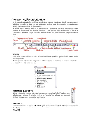 FORMATAÇÃO DE CÉLULAS
A formatação das células no Excel obedece ao mesmo padrão do Word, ou seja, sempre
selecione primeiro a área em que queremos aplicar uma determinada formatação para
depois escolher e aplicar tal formatação.
A figura abaixo mostra a barra de Ferramentas Formatação que será amplamente usada
durante a formatação das nossas planilhas. Essa barra é bem semelhante à barra de
Formatação do Word o que facilita o aprendizado e sua aplicabilidade. Vejamos os seus
itens:
FONTE
Você pode alterar o estilo de fonte da área selecionada podendo aplicar vários estilos numa
mesma planilha.
Para isso basta selecionar o conjunto de células e clicar na “setinha” ao lado da área fonte
para escolher o tipo a ser usado.
TAMANHO DA FONTE
Altere o tamanho em que o texto é apresentado em cada célula. Para isso basta
selecionar o conjunto de células e clicar na “setinha” ao lado da área tamanho
da fonte para escolher o tamanho a ser usado.
NEGRITO
Selecione o texto e clique no “ N “ de Negrito para dar um tom forte à fonte de um conjunto
de células.
ITÁLICO
 