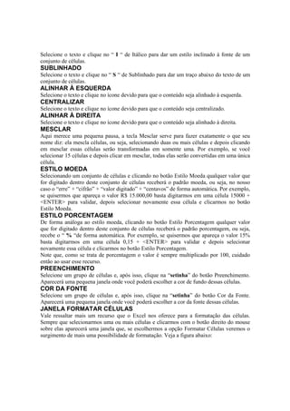 Selecione o texto e clique no “ I “ de Itálico para dar um estilo inclinado à fonte de um
conjunto de células.
SUBLINHADO
Selecione o texto e clique no “ S “ de Sublinhado para dar um traço abaixo do texto de um
conjunto de células.
ALINHAR À ESQUERDA
Selecione o texto e clique no ícone devido para que o conteúdo seja alinhado à esquerda.
CENTRALIZAR
Selecione o texto e clique no ícone devido para que o conteúdo seja centralizado.
ALINHAR À DIREITA
Selecione o texto e clique no ícone devido para que o conteúdo seja alinhado à direita.
MESCLAR
Aqui merece uma pequena pausa, a tecla Mesclar serve para fazer exatamente o que seu
nome diz: ela mescla células, ou seja, selecionando duas ou mais células e depois clicando
em mesclar essas células serão transformadas em somente uma. Por exemplo, se você
selecionar 15 células e depois clicar em mesclar, todas elas serão convertidas em uma única
célula.
ESTILO MOEDA
Selecionando um conjunto de células e clicando no botão Estilo Moeda qualquer valor que
for digitado dentro deste conjunto de células receberá o padrão moeda, ou seja, no nosso
caso o “erre” + “cifrão” + “valor digitado” + “centavos” de forma automática. Por exemplo,
se quisermos que apareça o valor R$ 15.000,00 basta digitarmos em uma célula 15000 +
<ENTER> para validar, depois selecionar novamente essa célula e clicarmos no botão
Estilo Moeda.
ESTILO PORCENTAGEM
De forma análoga ao estilo moeda, clicando no botão Estilo Porcentagem qualquer valor
que for digitado dentro deste conjunto de células receberá o padrão porcentagem, ou seja,
recebe o “ % “de forma automática. Por exemplo, se quisermos que apareça o valor 15%
basta digitarmos em uma célula 0,15 + <ENTER> para validar e depois selecionar
novamente essa célula e clicarmos no botão Estilo Porcentagem.
Note que, como se trata de porcentagem o valor é sempre multiplicado por 100, cuidado
então ao usar esse recurso.
PREENCHIMENTO
Selecione um grupo de células e, após isso, clique na “setinha” do botão Preenchimento.
Aparecerá uma pequena janela onde você poderá escolher a cor de fundo dessas células.
COR DA FONTE
Selecione um grupo de células e, após isso, clique na “setinha” do botão Cor da Fonte.
Aparecerá uma pequena janela onde você poderá escolher a cor da fonte dessas células.
JANELA FORMATAR CÉLULAS
Vale ressaltar mais um recurso que o Excel nos oferece para a formatação das células.
Sempre que selecionarmos uma ou mais células e clicarmos com o botão direito do mouse
sobre elas aparecerá uma janela que, se escolhermos a opção Formatar Células veremos o
surgimento de mais uma possibilidade de formatação. Veja a figura abaixo:
 