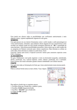 Essa janela nos oferece todas as possibilidades que verificamos anteriormente e mais
algumas outras, vejamos rapidamente algumas de suas guias.
NÚMERO
Essa guia possui em seu interior ferramentas como o estilo moeda e estilo porcentagem já
vistos anteriormente, entretanto, aqui podemos alterar algumas de suas características como
escolher um símbolo usado em uma moeda estrangeira diferente de “ R$ ”e quantidade de
casas decimais. Além dessas possibilidades possuímos várias outras mas as mais usadas são
as categorias de Número (converte para valores numéricos), Data (formata as células no
estilo data), Hora (formata as células no estilo hora), Texto
(converte valores para texto) e Especial (converte valores para caracteres especiais como
CEP e Telefone).
ALINHAMENTO
Na guia Alinhamento você pode organizar o texto na horizontal (esquerda, centralizado,
direita, justificado, etc), vertical (superior, centro, inferior, justificado, etc) e inclinado.
Esses recursos são muito utilizados quando estamos trabalhando com células mesclas.
FONTE
Essa guia trás todas as formatações de fonte que vimos anteriormente numa mesma janela.
BORDA
Pode-se colocar borda numa ou mais células. Veja a figura:
Para aplicar a borda siga os seguintes passos:
1. Escolha a Cor que a borda terá, o padrão é preto;
2. Escolha o Estilo (largura) da borda;
3. Escolha o “desenho” que a borda terá.
4. Clique em OK e pronto.
PADRÃO
 