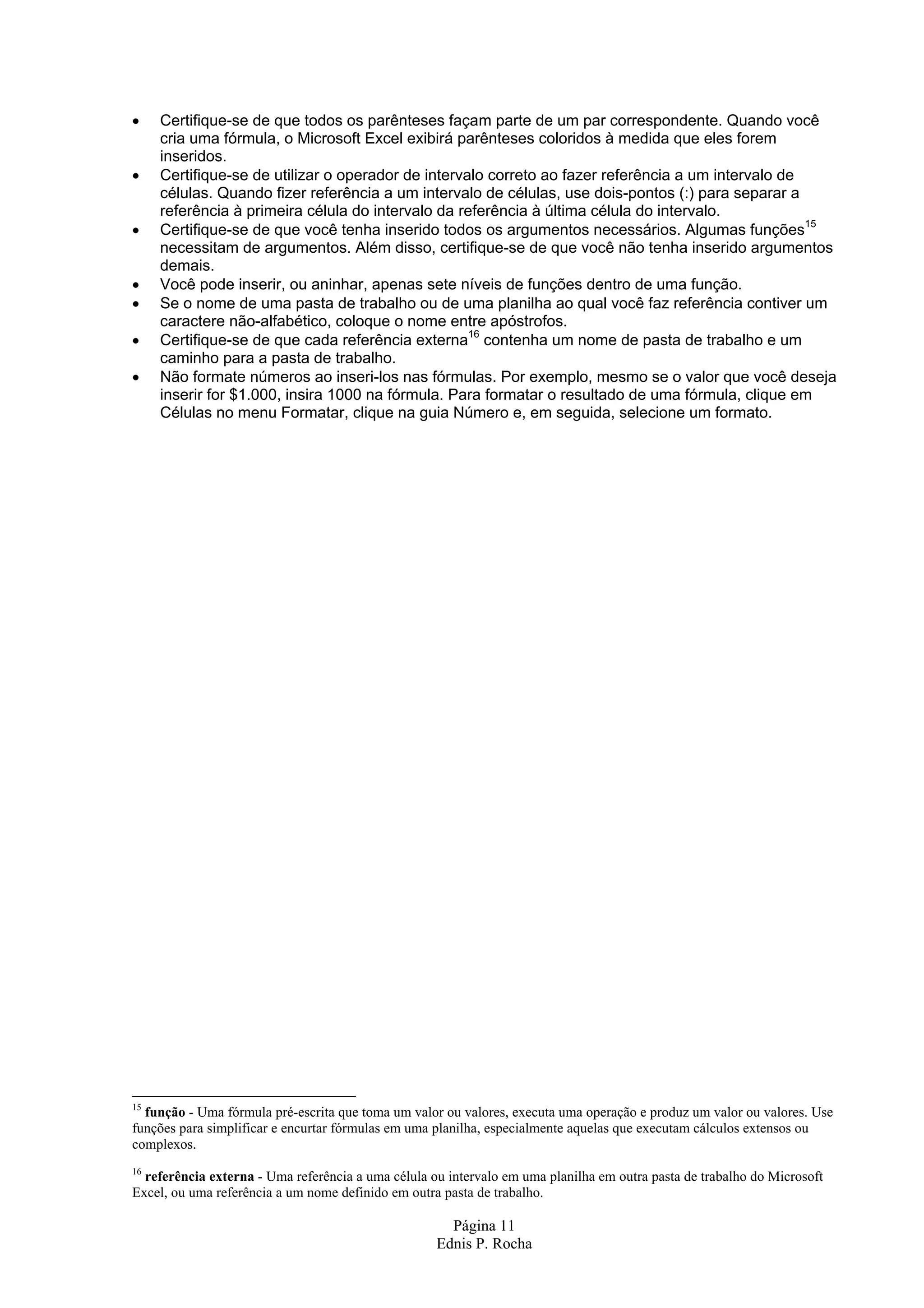 • Certifique-se de que todos os parênteses façam parte de um par correspondente. Quando você cria uma fórmula, o Microsoft Excel exibirá parênteses coloridos à medida que eles forem inseridos. • Certifique-se de utilizar o operador de intervalo correto ao fazer referência a um intervalo de células. Quando fizer referência a um intervalo de células, use dois-pontos (:) para separar a referência à primeira célula do intervalo da referência à última célula do intervalo. • Certifique-se de que você tenha inserido todos os argumentos necessários. Algumas funções15 necessitam de argumentos. Além disso, certifique-se de que você não tenha inserido argumentos demais. • Você pode inserir, ou aninhar, apenas sete níveis de funções dentro de uma função. • Se o nome de uma pasta de trabalho ou de uma planilha ao qual você faz referência contiver um caractere não-alfabético, coloque o nome entre apóstrofos. • Certifique-se de que cada referência externa16 contenha um nome de pasta de trabalho e um caminho para a pasta de trabalho. • Não formate números ao inseri-los nas fórmulas. Por exemplo, mesmo se o valor que você deseja inserir for $1.000, insira 1000 na fórmula. Para formatar o resultado de uma fórmula, clique em Células no menu Formatar, clique na guia Número e, em seguida, selecione um formato. 15 função - Uma fórmula pré-escrita que toma um valor ou valores, executa uma operação e produz um valor ou valores. Use funções para simplificar e encurtar fórmulas em uma planilha, especialmente aquelas que executam cálculos extensos ou complexos. 16 referência externa - Uma referência a uma célula ou intervalo em uma planilha em outra pasta de trabalho do Microsoft Excel, ou uma referência a um nome definido em outra pasta de trabalho. Página 11 Ednis P. Rocha 