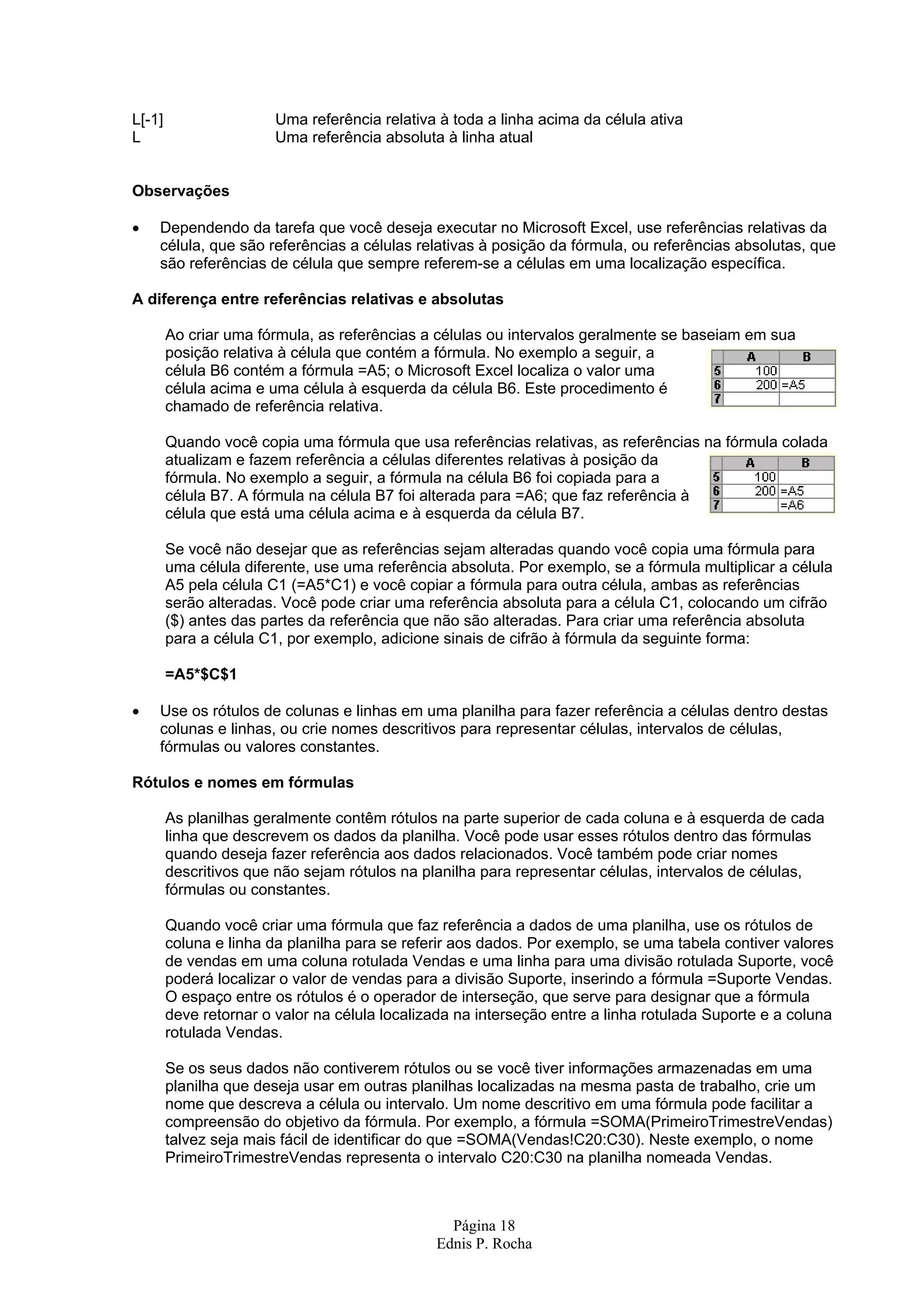 L[-1] Uma referência relativa à toda a linha acima da célula ativa L Uma referência absoluta à linha atual Observações • Dependendo da tarefa que você deseja executar no Microsoft Excel, use referências relativas da célula, que são referências a células relativas à posição da fórmula, ou referências absolutas, que são referências de célula que sempre referem-se a células em uma localização específica. A diferença entre referências relativas e absolutas Ao criar uma fórmula, as referências a células ou intervalos geralmente se baseiam em sua posição relativa à célula que contém a fórmula. No exemplo a seguir, a célula B6 contém a fórmula =A5; o Microsoft Excel localiza o valor uma célula acima e uma célula à esquerda da célula B6. Este procedimento é chamado de referência relativa. Quando você copia uma fórmula que usa referências relativas, as referências na fórmula colada atualizam e fazem referência a células diferentes relativas à posição da fórmula. No exemplo a seguir, a fórmula na célula B6 foi copiada para a célula B7. A fórmula na célula B7 foi alterada para =A6; que faz referência à célula que está uma célula acima e à esquerda da célula B7. Se você não desejar que as referências sejam alteradas quando você copia uma fórmula para uma célula diferente, use uma referência absoluta. Por exemplo, se a fórmula multiplicar a célula A5 pela célula C1 (=A5*C1) e você copiar a fórmula para outra célula, ambas as referências serão alteradas. Você pode criar uma referência absoluta para a célula C1, colocando um cifrão ($) antes das partes da referência que não são alteradas. Para criar uma referência absoluta para a célula C1, por exemplo, adicione sinais de cifrão à fórmula da seguinte forma: =A5*$C$1 • Use os rótulos de colunas e linhas em uma planilha para fazer referência a células dentro destas colunas e linhas, ou crie nomes descritivos para representar células, intervalos de células, fórmulas ou valores constantes. Rótulos e nomes em fórmulas As planilhas geralmente contêm rótulos na parte superior de cada coluna e à esquerda de cada linha que descrevem os dados da planilha. Você pode usar esses rótulos dentro das fórmulas quando deseja fazer referência aos dados relacionados. Você também pode criar nomes descritivos que não sejam rótulos na planilha para representar células, intervalos de células, fórmulas ou constantes. Quando você criar uma fórmula que faz referência a dados de uma planilha, use os rótulos de coluna e linha da planilha para se referir aos dados. Por exemplo, se uma tabela contiver valores de vendas em uma coluna rotulada Vendas e uma linha para uma divisão rotulada Suporte, você poderá localizar o valor de vendas para a divisão Suporte, inserindo a fórmula =Suporte Vendas. O espaço entre os rótulos é o operador de interseção, que serve para designar que a fórmula deve retornar o valor na célula localizada na interseção entre a linha rotulada Suporte e a coluna rotulada Vendas. Se os seus dados não contiverem rótulos ou se você tiver informações armazenadas em uma planilha que deseja usar em outras planilhas localizadas na mesma pasta de trabalho, crie um nome que descreva a célula ou intervalo. Um nome descritivo em uma fórmula pode facilitar a compreensão do objetivo da fórmula. Por exemplo, a fórmula =SOMA(PrimeiroTrimestreVendas) talvez seja mais fácil de identificar do que =SOMA(Vendas!C20:C30). Neste exemplo, o nome PrimeiroTrimestreVendas representa o intervalo C20:C30 na planilha nomeada Vendas. Página 18 Ednis P. Rocha 