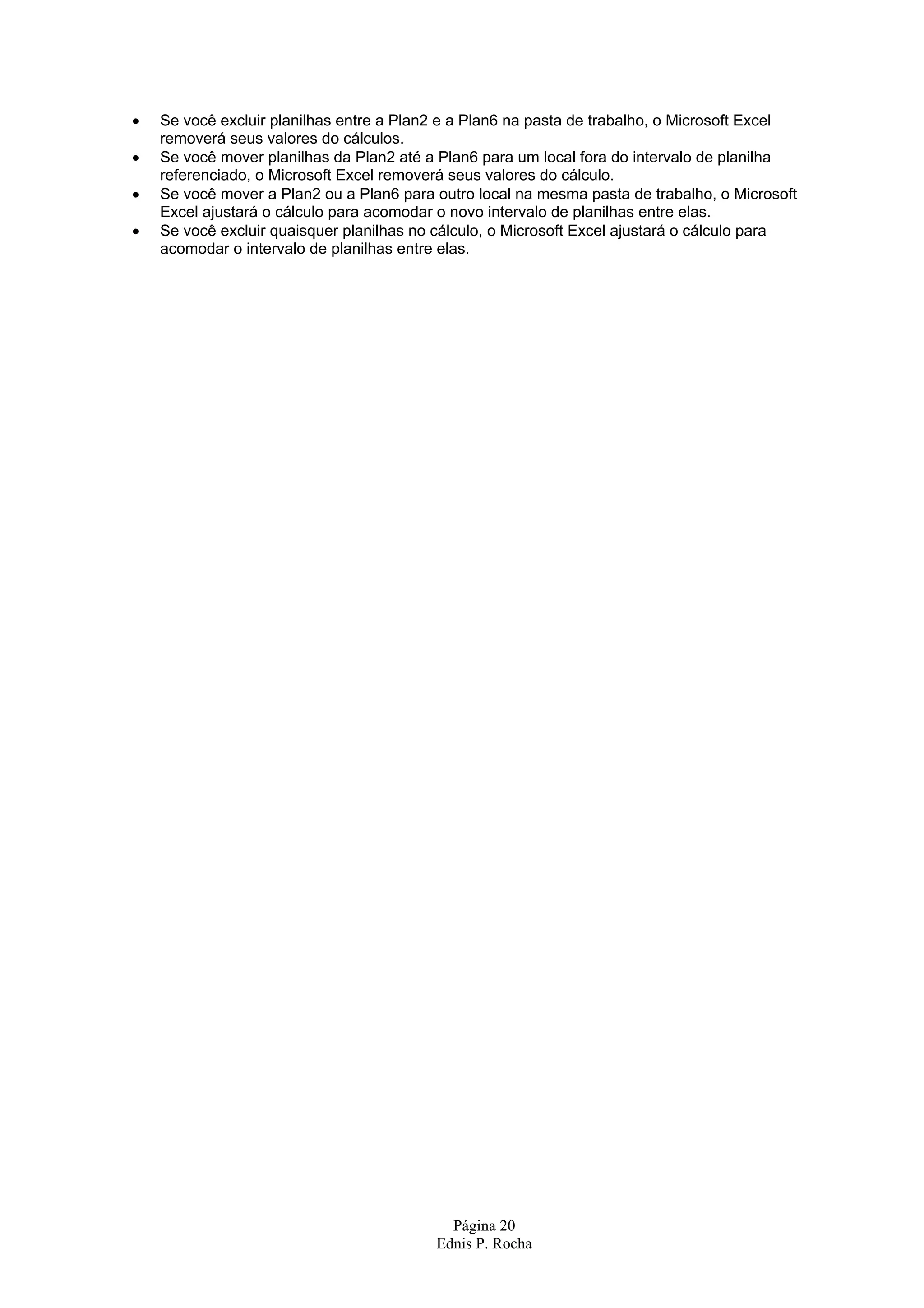• Se você excluir planilhas entre a Plan2 e a Plan6 na pasta de trabalho, o Microsoft Excel removerá seus valores do cálculos. • Se você mover planilhas da Plan2 até a Plan6 para um local fora do intervalo de planilha referenciado, o Microsoft Excel removerá seus valores do cálculo. • Se você mover a Plan2 ou a Plan6 para outro local na mesma pasta de trabalho, o Microsoft Excel ajustará o cálculo para acomodar o novo intervalo de planilhas entre elas. • Se você excluir quaisquer planilhas no cálculo, o Microsoft Excel ajustará o cálculo para acomodar o intervalo de planilhas entre elas. Página 20 Ednis P. Rocha 