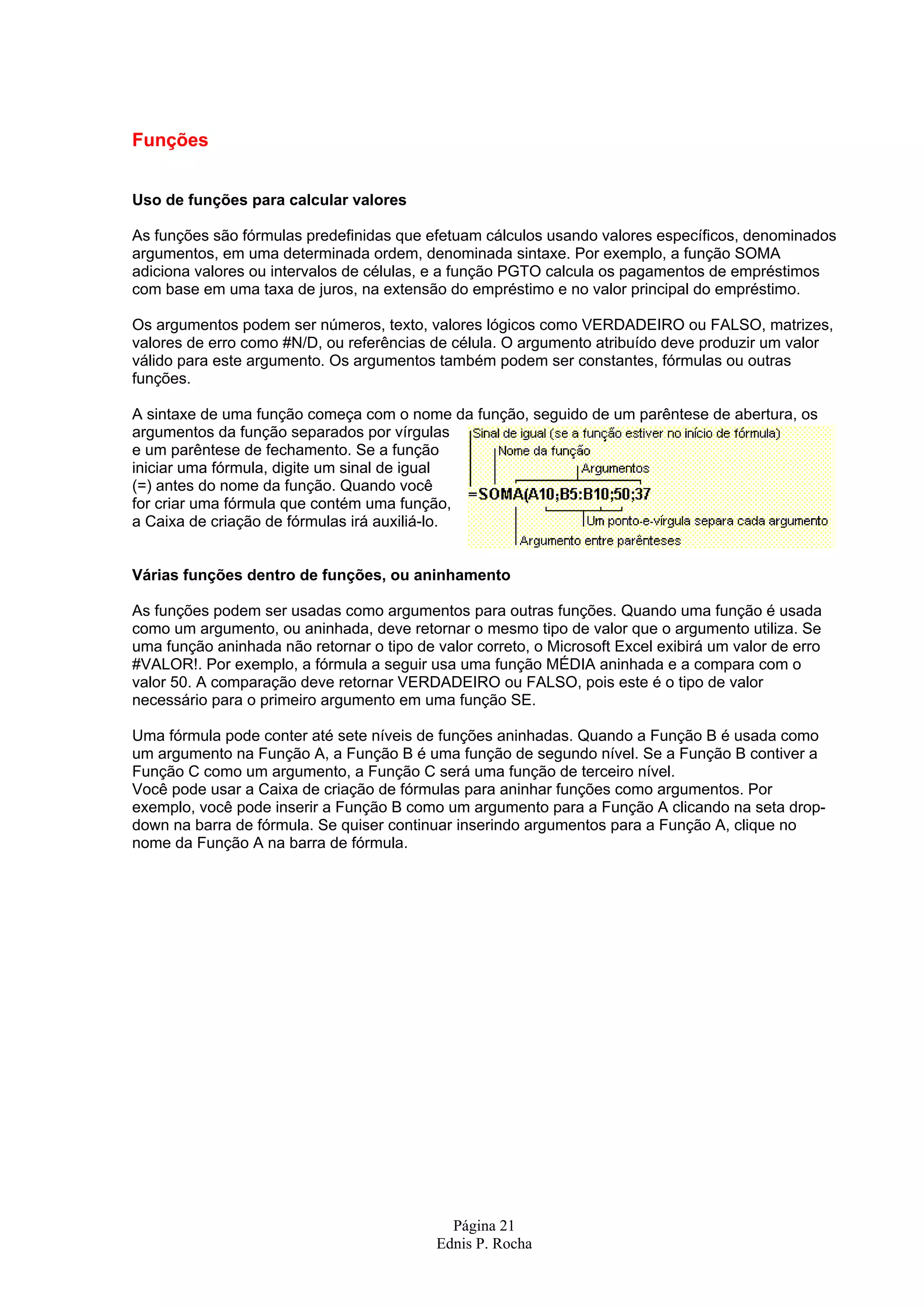 Funções Uso de funções para calcular valores As funções são fórmulas predefinidas que efetuam cálculos usando valores específicos, denominados argumentos, em uma determinada ordem, denominada sintaxe. Por exemplo, a função SOMA adiciona valores ou intervalos de células, e a função PGTO calcula os pagamentos de empréstimos com base em uma taxa de juros, na extensão do empréstimo e no valor principal do empréstimo. Os argumentos podem ser números, texto, valores lógicos como VERDADEIRO ou FALSO, matrizes, valores de erro como #N/D, ou referências de célula. O argumento atribuído deve produzir um valor válido para este argumento. Os argumentos também podem ser constantes, fórmulas ou outras funções. A sintaxe de uma função começa com o nome da função, seguido de um parêntese de abertura, os argumentos da função separados por vírgulas e um parêntese de fechamento. Se a função iniciar uma fórmula, digite um sinal de igual (=) antes do nome da função. Quando você for criar uma fórmula que contém uma função, a Caixa de criação de fórmulas irá auxiliá-lo. Várias funções dentro de funções, ou aninhamento As funções podem ser usadas como argumentos para outras funções. Quando uma função é usada como um argumento, ou aninhada, deve retornar o mesmo tipo de valor que o argumento utiliza. Se uma função aninhada não retornar o tipo de valor correto, o Microsoft Excel exibirá um valor de erro #VALOR!. Por exemplo, a fórmula a seguir usa uma função MÉDIA aninhada e a compara com o valor 50. A comparação deve retornar VERDADEIRO ou FALSO, pois este é o tipo de valor necessário para o primeiro argumento em uma função SE. Uma fórmula pode conter até sete níveis de funções aninhadas. Quando a Função B é usada como um argumento na Função A, a Função B é uma função de segundo nível. Se a Função B contiver a Função C como um argumento, a Função C será uma função de terceiro nível. Você pode usar a Caixa de criação de fórmulas para aninhar funções como argumentos. Por exemplo, você pode inserir a Função B como um argumento para a Função A clicando na seta drop- down na barra de fórmula. Se quiser continuar inserindo argumentos para a Função A, clique no nome da Função A na barra de fórmula. Página 21 Ednis P. Rocha 