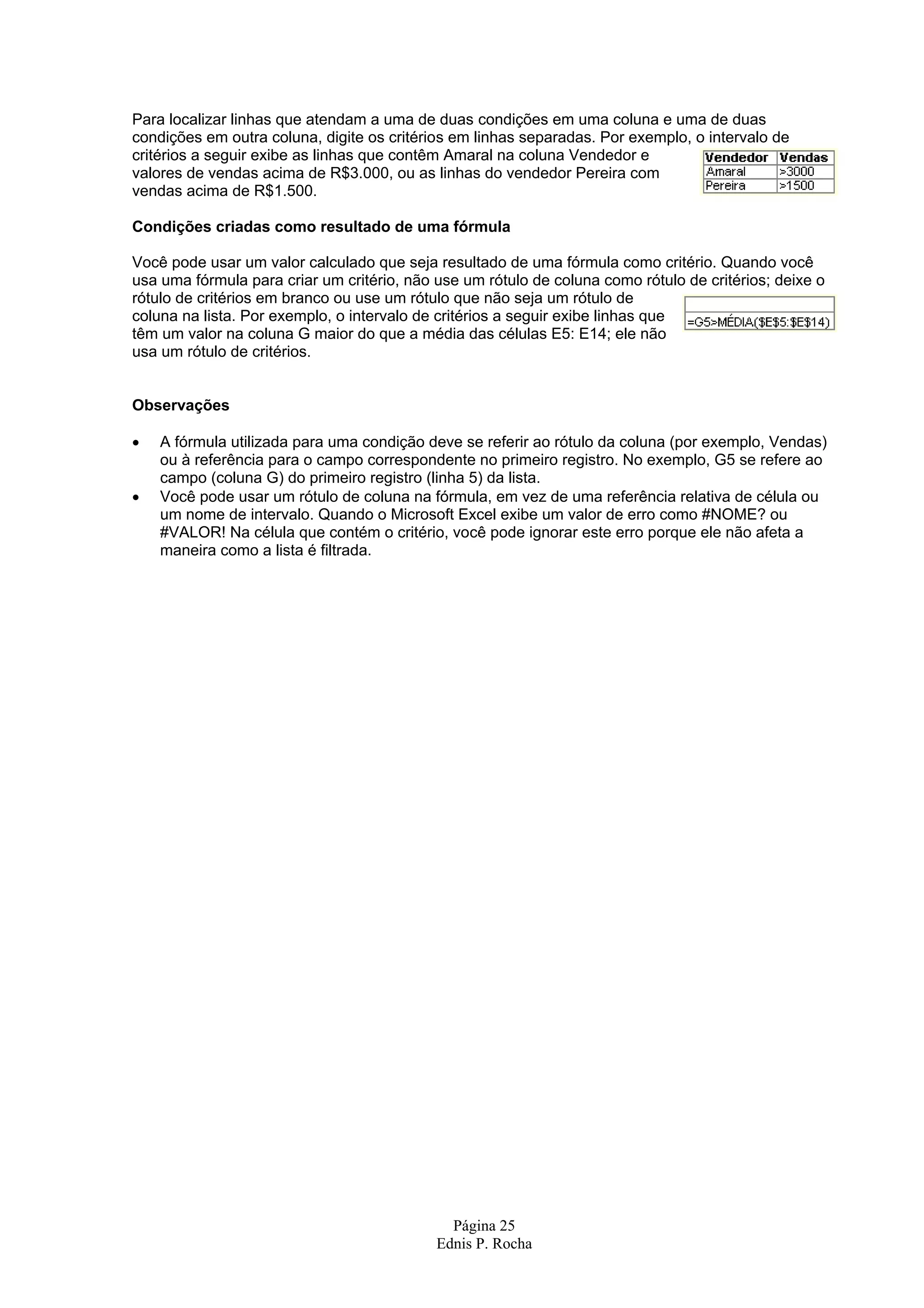 Para localizar linhas que atendam a uma de duas condições em uma coluna e uma de duas condições em outra coluna, digite os critérios em linhas separadas. Por exemplo, o intervalo de critérios a seguir exibe as linhas que contêm Amaral na coluna Vendedor e valores de vendas acima de R$3.000, ou as linhas do vendedor Pereira com vendas acima de R$1.500. Condições criadas como resultado de uma fórmula Você pode usar um valor calculado que seja resultado de uma fórmula como critério. Quando você usa uma fórmula para criar um critério, não use um rótulo de coluna como rótulo de critérios; deixe o rótulo de critérios em branco ou use um rótulo que não seja um rótulo de coluna na lista. Por exemplo, o intervalo de critérios a seguir exibe linhas que têm um valor na coluna G maior do que a média das células E5: E14; ele não usa um rótulo de critérios. Observações • A fórmula utilizada para uma condição deve se referir ao rótulo da coluna (por exemplo, Vendas) ou à referência para o campo correspondente no primeiro registro. No exemplo, G5 se refere ao campo (coluna G) do primeiro registro (linha 5) da lista. • Você pode usar um rótulo de coluna na fórmula, em vez de uma referência relativa de célula ou um nome de intervalo. Quando o Microsoft Excel exibe um valor de erro como #NOME? ou #VALOR! Na célula que contém o critério, você pode ignorar este erro porque ele não afeta a maneira como a lista é filtrada. Página 25 Ednis P. Rocha 