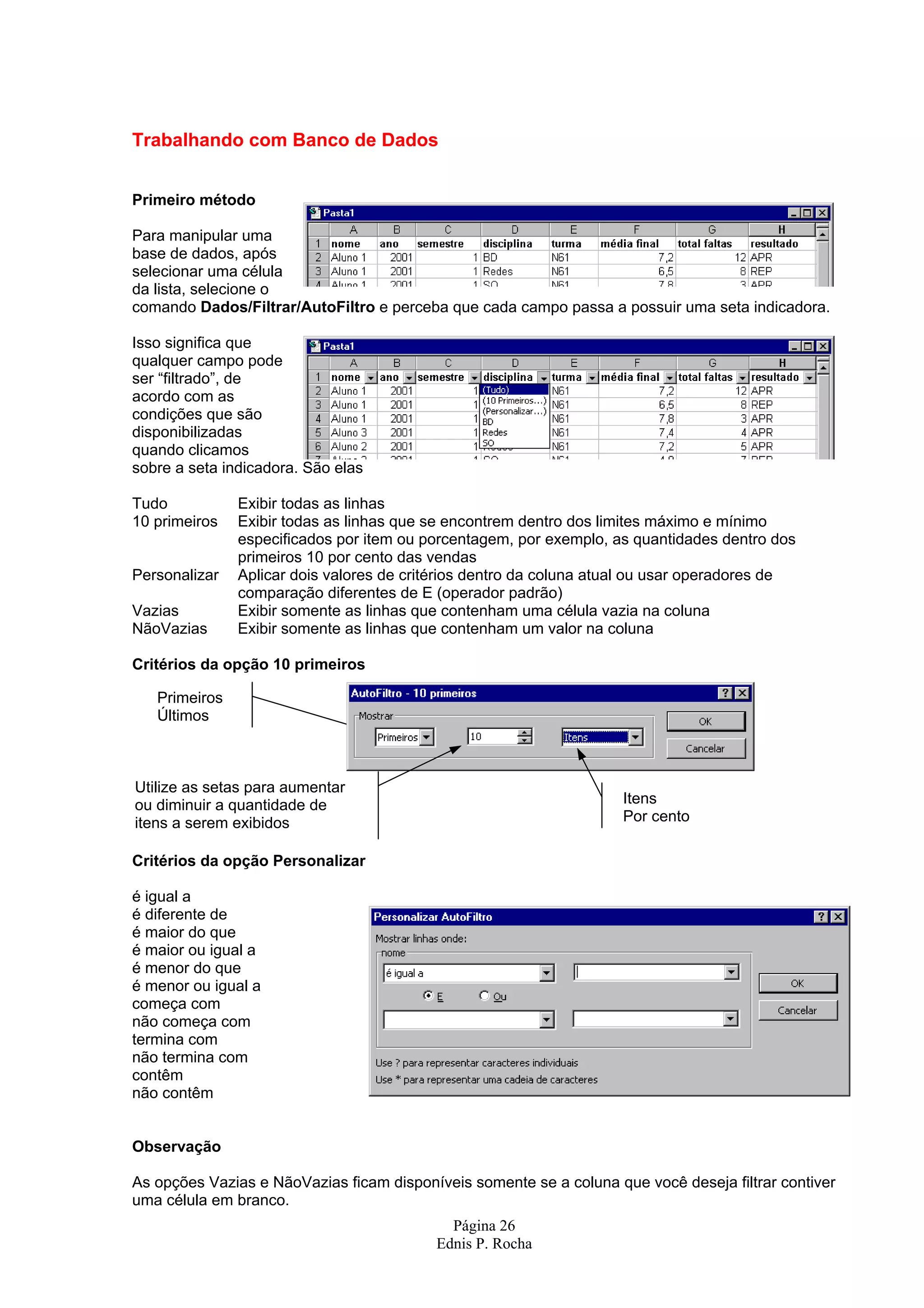 Trabalhando com Banco de Dados Primeiro método Para manipular uma base de dados, após selecionar uma célula da lista, selecione o comando Dados/Filtrar/AutoFiltro e perceba que cada campo passa a possuir uma seta indicadora. Isso significa que qualquer campo pode ser “filtrado”, de acordo com as condições que são disponibilizadas quando clicamos sobre a seta indicadora. São elas Tudo Exibir todas as linhas 10 primeiros Exibir todas as linhas que se encontrem dentro dos limites máximo e mínimo especificados por item ou porcentagem, por exemplo, as quantidades dentro dos primeiros 10 por cento das vendas Personalizar Aplicar dois valores de critérios dentro da coluna atual ou usar operadores de comparação diferentes de E (operador padrão) Vazias Exibir somente as linhas que contenham uma célula vazia na coluna NãoVazias Exibir somente as linhas que contenham um valor na coluna Critérios da opção 10 primeiros Primeiros Últimos Utilize as setas para aumentar ou diminuir a quantidade de Itens itens a serem exibidos Por cento Critérios da opção Personalizar é igual a é diferente de é maior do que é maior ou igual a é menor do que é menor ou igual a começa com não começa com termina com não termina com contêm não contêm Observação As opções Vazias e NãoVazias ficam disponíveis somente se a coluna que você deseja filtrar contiver uma célula em branco. Página 26 Ednis P. Rocha 