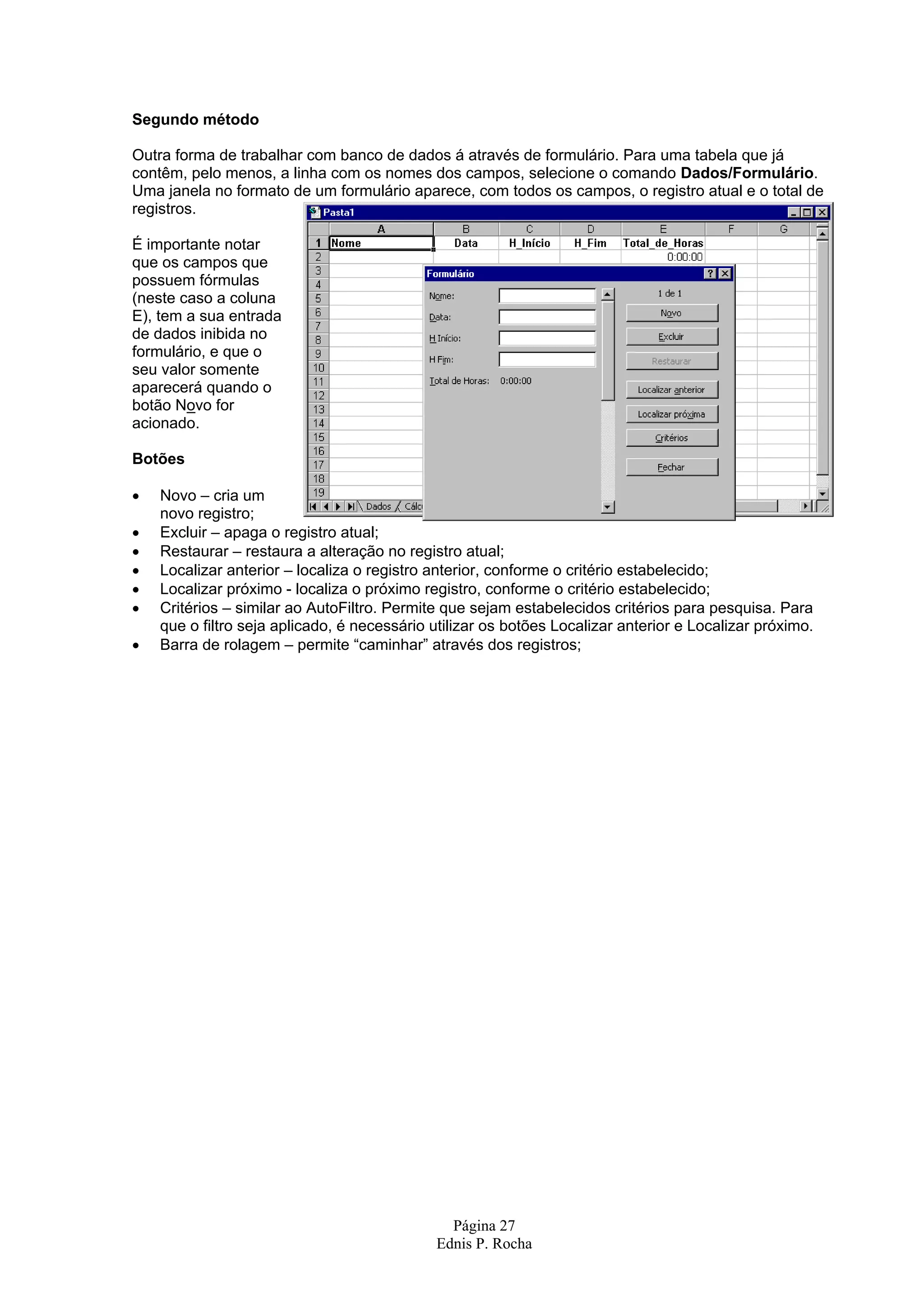 Segundo método Outra forma de trabalhar com banco de dados á através de formulário. Para uma tabela que já contêm, pelo menos, a linha com os nomes dos campos, selecione o comando Dados/Formulário. Uma janela no formato de um formulário aparece, com todos os campos, o registro atual e o total de registros. É importante notar que os campos que possuem fórmulas (neste caso a coluna E), tem a sua entrada de dados inibida no formulário, e que o seu valor somente aparecerá quando o botão Novo for acionado. Botões • Novo – cria um novo registro; • Excluir – apaga o registro atual; • Restaurar – restaura a alteração no registro atual; • Localizar anterior – localiza o registro anterior, conforme o critério estabelecido; • Localizar próximo - localiza o próximo registro, conforme o critério estabelecido; • Critérios – similar ao AutoFiltro. Permite que sejam estabelecidos critérios para pesquisa. Para que o filtro seja aplicado, é necessário utilizar os botões Localizar anterior e Localizar próximo. • Barra de rolagem – permite “caminhar” através dos registros; Página 27 Ednis P. Rocha 